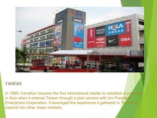 TAIwAN

In 1989, Carrefour became the first international retailer to establish a presence
in Asia when it entered Taiwan through a joint venture with Uni President
Enterprises Corporation. It leveraged the experience it gathered in Taiwan to
expand into other Asian markets.
 