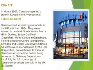 KuwAIT
In March 2007, Carrefour opened a
store in Kuwait in the Avenues mall
uNITed KINGdOM

Carrefour had several hypermarkets in
the UK until the 1980s. They were
located in Leyland, South Wales, Merry
Hill in Dudley, Sutton Coldfield
,Castleford, Metro Centre in Gateshead,
Telford Shopping Centre (Shropshire),
Swindon and Cribbs Causeway in Bristol.
All stores were later acquired by the Dee
Corporation, but continued to trade as
Carrefour for some time before being
converted to Gateway Superstores.
As of July 14, 2011, a range of
Carrefour's products are sold in the UK
via Ocado.
 