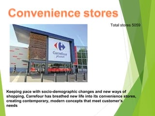Total stores 5059




Keeping pace with socio-demographic changes and new ways of
shopping, Carrefour has breathed new life into its convenience stores,
creating contemporary, modern concepts that meet customer’s
needs
 