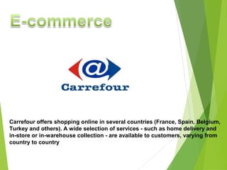 Carrefour offers shopping online in several countries (France, Spain, Belgium,
Turkey and others). A wide selection of services - such as home delivery and
in-store or in-warehouse collection - are available to customers, varying from
country to country
 