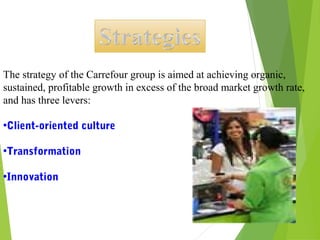 The strategy of the Carrefour group is aimed at achieving organic,
sustained, profitable growth in excess of the broad market growth rate,
and has three levers:

•Client-oriented culture

•Transformation

•Innovation 
 