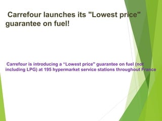 Carrefour launches its "Lowest price"
guarantee on fuel!




 Carrefour is introducing a “Lowest price" guarantee on fuel (not
including LPG) at 195 hypermarket service stations throughout France
 