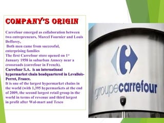 COMPANY’S ORIGIN
Carrefour emerged as collaboration between
two entrepreneurs, Marcel Fournier and Louis
Defforey,
 Both men came from successful,
enterprising families
The first Carrefour store opened on 1st
January 1958 in suburban Annecy near a
crossroads (carrefour in French).
Carrefour S.A. is an international
hypermarket chain headquartered in Levallois-
Perret, France.
It is one of the largest hypermarket chains in
the world (with 1,395 hypermarkets at the end
of 2009, the second largest retail group in the
world in terms of revenue and third largest
in profit after Wal-mart and Tesco
 