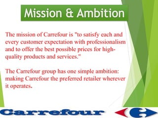 The mission of Carrefour is "to satisfy each and
every customer expectation with professionalism
and to offer the best possible prices for high-
quality products and services."

The Carrefour group has one simple ambition:
making Carrefour the preferred retailer wherever
it operates.
 
