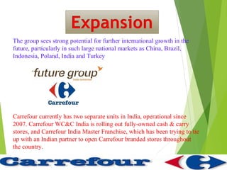 The group sees strong potential for further international growth in the
future, particularly in such large national markets as China, Brazil,
Indonesia, Poland, India and Turkey




Carrefour currently has two separate units in India, operational since
2007. Carrefour WC&C India is rolling out fully-owned cash & carry
stores, and Carrefour India Master Franchise, which has been trying to tie
up with an Indian partner to open Carrefour branded stores throughout
the country.
 