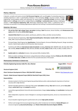 PHANI KRISHNA BADIPATI
Chennai, Tamilnadu +91 7207160392● ● phanikrishnab@gmail.com
PROFILE / OBJECTIVE
A dynamic, versatile and results-oriented Civil Structural Engineer with over 8+ years of outstanding experience
including experience in GCC in spearheading initiatives in the Conceptual design, structural analysis, Detailed
Engineering, constructability studies and supervision for several types of (Concrete & Steel) structures as EPC,
Feed projects in oil & gas and as well as complex Mixed-use buildings in construction area. Seeking a challenging
position in Civil Structural Engineering (CSE) Multi-large Engineering Project within a professional firm to
contribute accrued skills in formulating organizational objectives and charting a mutually beneficial growth path.
EXPERTISE / KEY SKILLS
● Oil and Gas field; high voltage Power sub-station buildings, Steel Structures, Service facilities, and infrastructures Civil
works within Oil and Gas EPC & FEED Projects.
● Industrial field; Steel Structures plants, warehouses, platforms, Sheds, and other services facilities.
● Civil and Structural Engineering, Inter Departmental/Discipline Information transfer (IDIT) (9Architectural, Electrical,
HVAC, MEP, Cross Functional Co-ordination).
● Principal Design, Detail Engineering, Specifications, Technical Reports, Structural Modeling, Research, Design calculations,
Seismic / lateral loads studies for all of Concrete, Steel structures.
● Familiarity with different International codes & standards including, American (AISC 360LRFD 13th, ACI-318, ASCE 7-05),
UBC and IBC), British & EURO (BS-5950, BS-8110, BS 8666, BS-6399), Indian (IS 800, IS-456, IS-1893, IS 13920, IS 875, IS
3370).
● Quality Audit, Co –ordination & Liaison, Inter-personal Skills, Analytical Skills.
● Work on analysis and design of structures using professional software packages: Bentley STAAD pro V8i, SP3R, MAT3D,
CSI ETABS, Math CAD, CSI SAFE and others for the successful execution of the project.
PROFESSIONAL EXPERIENCE & CAREER PASS
Petrofac Engineering Services India Pvt. Ltd., Chennai August 2015 – Present
Structural Engineer (Civil)
Client: Petroleum Development of Oman -PDO (Shell DEP’s followed) Website: http://www.pdo.co.om
Projects: Rabab Harweel Intigrated Project (RHIP) & Yibal Khuff Project (YKP), Oman
Responsibilities:
● Actively involved in Civil Structural Engineering workload delivery while understanding the importance of technical
accuracy with a high attention.
● Gained invaluable experience in Oil & Gas Field, power sub-station buildings, Pipe rack structures, pinned bass plate
design, anchor bolt design and isolated foundation.
● successfully organized/attend internal & external presentation, Design review meeting, and coordination meetings with
Clients.
● Work independent, Supervise a team of designers in carrying out engineering works, and act as a Instrumental on the
project.
● Ensure discipline engineering work is performed to the correct high quality standard.
● Perform and manage Civil structural engineering works, which includes but not limited to, Review &Prepare civil
structural engineering documents/drawings as per Master Deliverable Documents Register (MDDR).
 