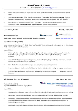 PHANI KRISHNA BADIPATI
Chennai, Tamilnadu +91 7207160392● ● phanikrishnab@gmail.com
● Review contract requirements for project execution, Tender specifications identify requirements and scope of work
(SOW).
● Accountable for Conceptual design, Detail Engineering, Check & preparation of Specifications & Reports, Structural
Modeling, Design and analysis calculations, Seismic/lateral load studies for all of Concrete, Steel and Civil works.
● Conduct structural analysis and design of various types of RCC & Steel structures for both superstructure and
substructure such as Sub-station & control buildings, Industrial buildings, offices buildings.
Aker Solutions, Mumbai Nov. 2014 to July 2015
Structural Engineer (Civil)
Client: Kuwait National Petroleum Corporation-KNPC (Shell DEP’s followed) Website: http://www.knpc.com
Project: Clean Fuels Project (CFP)
Kuwait National Petroleum Company's (KNPC) Clean Fuels Project (CFP) involves the upgrade and integration of the Mina Abdulla
(MAB) and Mina Al Ahmadi (MAA) refineries.
Responsibilities:
● Modeling, Analysis and Design of Substation Buildings, Pipe rack, Equipment Supported Structures, Foundation for
Vertical Vessel, Design of pit for Horizontal Vessel, Base plate (Fixed &Pinned), Anchor bolt design & isolated
foundation.
● Accountable for Design concepts, Detail Engineering, Structural Modeling, Design and Analysis Calculations, Seismic /
Lateral load studies for the Structures In the Plant.
● Work effectively in as multi-disciplinary project team to implement structural requirement.
● Organize, and prepare Steel/Concrete detail drawings, Steel fabrication/erection drawings using appropriate software.
● Undertook hand calculations to supplement and refine analysis package generated code checks and structural
behaviour.
NCC POWER PROJECTS LTD., HYDERABAD Sept. 2012 to Sept.2014
Structural Engineer (Civil)
Project: 2 x 600 MW Thermal Power Project, Nellore Website: http://www.tce.co.in
Responsibilities:
● Astutely worked on Sea water Intake underground tank (35 mx15mx15m), Pipe rack, Electrical and maintenance Building,
● Familiar with analysis, design & detailing of super structure and piled raft. (With 198 nos. piles of 750 mm Dia.)
● Instrumental in preparing the design of structural elements by creating our own excel spreadsheets, and using variety of
Analysis software package, and also in attending the vendor meetings to be clear and consistent in approach to
Structural Engineering Design.
● Co-ordinated Project Structural work with alliance team members recommending solutions for various items/issues.
 