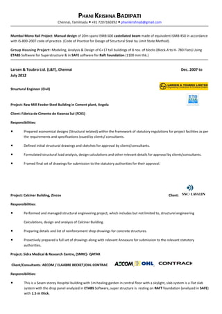 PHANI KRISHNA BADIPATI
Chennai, Tamilnadu +91 7207160392● ● phanikrishnab@gmail.com
Mumbai Mono Rail Project: Manual design of 20m spans ISMB 600 castellated beam made of equivalent ISMB 450 in accordance
with IS-800-2007 code of practice. (Code of Practice for Design of Structural Steel by Limit State Method).
Group Housing Project: Modeling, Analysis & Design of G+17 tall buildings of 8 nos. of blocks (Block-A to H- 780 Flats) Using
ETABS Software for Superstructure & in SAFE software for Raft Foundation (1100 mm thk.)
Larsen & Toubro Ltd. (L&T), Chennai Dec. 2007 to
July 2012
Structural Engineer (Civil)
Project: Raw Mill Feeder Steel Building in Cement plant, Angola
Client: Fábrica de Cimento do Kwanza Sul (FCKS)
Responsibilities:
● Prepared economical designs (Structural related) within the framework of statutory regulations for project facilities as per
the requirements and specifications issued by clients/ consultants.
● Defined initial structural drawings and sketches for approval by clients/consultants.
● Formulated structural load analysis, design calculations and other relevant details for approval by clients/consultants.
● Framed final set of drawings for submission to the statutory authorities for their approval.
Project: Calciner Building, Zincox Client:
Responsibilities:
● Performed and managed structural engineering project, which includes but not limited to, structural engineering
Calculations, design and analysis of Calciner Building.
● Preparing details and list of reinforcement shop drawings for concrete structures.
● Proactively prepared a full set of drawings along with relevant Annexure for submission to the relevant statutory
authorities.
Project: Sidra Medical & Research Centre, (SMRC)- QATAR
Client/Consultants: AECOM / ELAABRE BECKET/OHL CONTRAC , ,
Responsibilities:
● This is a Seven storey Hospital building with 1m healing garden in central floor with a skylight, slab system is a Flat slab
system with the drop panel analyzed in ETABS Software, super structure is resting on RAFT foundation (analyzed in SAFE)
with 1.5 m thick.
 