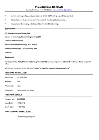 PHANI KRISHNA BADIPATI
Chennai, Tamilnadu +91 7207160392● ● phanikrishnab@gmail.com
● Analysis and Design of super structure done by ETABS (3D Modeling) as per British standard.
● Raft analysis and design done in SAFE (Foundation & Slab Design) British standard.
● Preparation of Bar Bending Schedule and Construction Shop drawings.
EDUCATION:
JNT University (Campus), Hyderabad.
Masters of Technology, Structural Engineering, 2007
First Class with Distinction
National Institute of Technology, NIT – Nagpur.
Bachelor of Technology, Civil Engineering, 2004
First Class
TRAININGS:
● Undergone “Capability Maturity Model Integration (CMMI)” training programmes at Larsen & Toubro Ltd. Powai corporate
office.
● Training In Connection Design Software “Limcon” at “Petrofac Engineering Services India Ltd”
PERSONAL INFORMATION:
● Birth Date: 8 th April 1983
● Gender: Male
● Nationality: Indian
● Languages: English, Hindi, and Telugu
PASSPORT DETAILS:
Passport No.: K8537735
Issue Date: 12-10-2012
Expiry Date: 11-10-2022
PROFESSIONAL REFERANCES:
* Available upon request.
 