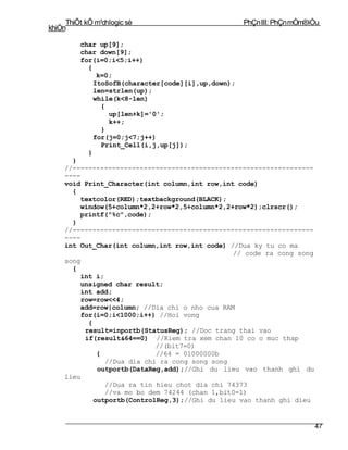 ThiÕt kÕ m¹chlogic sè                          PhÇn III: PhÇn mÒm®iÒu
khiÓn

         char up[9];
         char down[9];
         for(i=0;i<5;i++)
           {
              k=0;
             ItoSofB(character[code][i],up,down);
             len=strlen(up);
             while(k<8-len)
               {
                 up[len+k]='0';
                 k++;
               }
             for(j=0;j<7;j++)
               Print_Cell(i,j,up[j]);
           }
      }
    //-------------------------------------------------------------
    ----
    void Print_Character(int column,int row,int code)
      {
        textcolor(RED);textbackground(BLACK);
        window(5+column*2,2+row*2,5+column*2,2+row*2);clrscr();
        printf("%c",code);
      }
    //-------------------------------------------------------------
    ----
    int Out_Char(int column,int row,int code) //Dua ky tu co ma
                                                // code ra cong song
    song
      {
        int i;
        unsigned char result;
        int add;
         row=row<<4;
        add=row|column; //Dia chi o nho cua RAM
         for(i=0;i<1000;i++) //Hoi vong
           {
          result=inportb(StatusReg); //Doc trang thai vao
          if(result&64==0) //Kiem tra xem chan 10 co o muc thap
                             //(bit7=0)
              {              //64 = 01000000b
                //Dua dia chi ra cong song song
              outportb(DataReg,add);//Ghi du lieu vao thanh ghi du
    lieu
                //Dua ra tin hieu chot dia chi 74373
                //va mo bo dem 74244 (chan 1,bit0=1)
             outportb(ControlReg,3);//Ghi du lieu vao thanh ghi dieu


                                                                        47
 