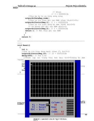 ThiÕt kÕ m¹chlogic sè                                          PhÇn III: PhÇn mÒm®iÒu
khiÓn

                                        // khien
                                       // 3 = 00000011b
                 //Dua ma ky tu ra cong song song
              outportb(DataReg,code);
                 //Dua ra tin hieu ghi vao RAM (chan 14,bit1=0);
              outportb(ControlReg,1); // 1 = 00000001b
                 //Dua ra tin hieu dong bo dem 74244 (bit0=0)
                 // va khong cho ghi vao RAM (bit1=1)
              outportb(ControlReg,2); // 2 = 00000010b
              return 1; // Ket thuc ghi vao RAM
              }
           }
         return 0;
      }
    //-------------------------------------------------------------
    ----
    void Reset()
      {
        int i;
        //Dua ra tin hieu dong mach (chan 17, bit3=1)
         outportb(ControlReg,10); // 10 = 00001010b
         delay(500); // Tre 0.5s
           //Thiet lap lai trang thai ban dau: bit0=0(dong bo dem
    74244),
        //bit1=1(khong cho ghi vao RAM), bit3=0(mo mach)
         outportb(ControlReg,2); // 2 = 00000010b
         for(i=0;i<128;i++) //Xoa mang chua cac ky tu ve ky tu trong
           matrix[i]=63;
        Interfacing(); //Ve lai giao dien
      }
    //--------------------------------------------------------------------------




                      ch¬ng III: Híng dÉn sö dông ch¬ng tr×nh
                   Ch ¬ng tr×nh ®iÒu khiÓn chØ chøa trong mét file tªn lµ: Quangcao.exe, ch¹y
    trong m«i tr êng MSDOS.Khi kÝch ho¹t file ®ã th× giao diÖn cña ch¬ng tr×nh sÏ xuÊt hiÖn nh
    h×nh III.1.




                                                                                             48

                         H×nh III.1– Giao diÖn cña ch­¬ng t r×nh ®iÒu
                         khiÓn
 