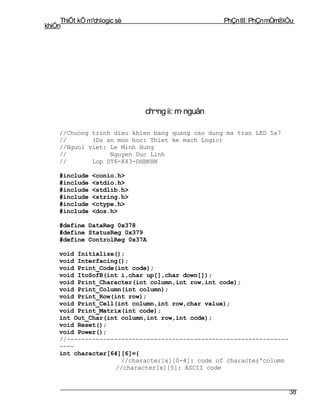 ThiÕt kÕ m¹chlogic sè                        PhÇn III: PhÇn mÒm®iÒu
khiÓn




                             ch¬ng ii: m· nguån

    //Chuong trinh dieu khien bang quang cao dung ma tran LED 5x7
    //       (Do an mon hoc: Thiet ke mach Logic)
    //Nguoi viet: Le Minh Hung
    //            Nguyen Duc Linh
    //       Lop DT6-K43-DHBKHN

    #include    <conio.h>
    #include    <stdio.h>
    #include    <stdlib.h>
    #include    <string.h>
    #include    <ctype.h>
    #include    <dos.h>

    #define DataReg 0x378
    #define StatusReg 0x379
    #define ControlReg 0x37A

    void Initialize();
    void Interfacing();
    void Print_Code(int code);
    void ItoSofB(int i,char up[],char down[]);
    void Print_Character(int column,int row,int code);
    void Print_Column(int column);
    void Print_Row(int row);
    void Print_Cell(int column,int row,char value);
    void Print_Matrix(int code);
    int Out_Char(int column,int row,int code);
    void Reset();
    void Power();
    //-------------------------------------------------------------
    ----
    int character[64][6]={
                     //character[x][0-4]: code of character'column
                    //character[x][5]: ASCII code


                                                                      38
 
