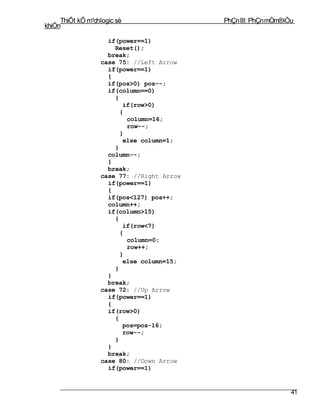 ThiÕt kÕ m¹chlogic sè                 PhÇn III: PhÇn mÒm®iÒu
khiÓn

                    if(power==1)
                      Reset();
                    break;
                  case 75: //Left Arrow
                    if(power==1)
                    {
                    if(pos>0) pos--;
                    if(column==0)
                      {
                         if(row>0)
                        {
                          column=16;
                          row--;
                        }
                         else column=1;
                      }
                    column--;
                    }
                    break;
                  case 77: //Right Arrow
                    if(power==1)
                    {
                    if(pos<127) pos++;
                    column++;
                    if(column>15)
                      {
                         if(row<7)
                        {
                          column=0;
                          row++;
                        }
                         else column=15;
                      }
                    }
                    break;
                  case 72: //Up Arrow
                    if(power==1)
                    {
                    if(row>0)
                      {
                         pos=pos-16;
                         row--;
                      }
                    }
                    break;
                  case 80: //Down Arrow
                    if(power==1)


                                                                41
 