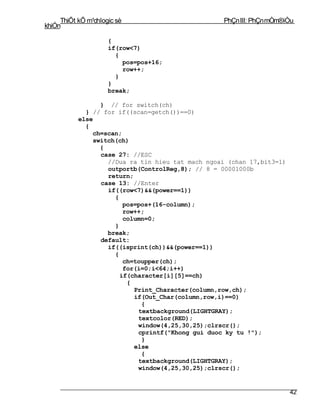 ThiÕt kÕ m¹chlogic sè                        PhÇn III: PhÇn mÒm®iÒu
khiÓn

                     {
                     if(row<7)
                       {
                         pos=pos+16;
                         row++;
                       }
                     }
                     break;

                 } // for switch(ch)
             } // for if((scan=getch())==0)
           else
             {
               ch=scan;
               switch(ch)
                 {
                 case 27: //ESC
                   //Dua ra tin hieu tat mach ngoai (chan 17,bit3=1)
                   outportb(ControlReg,8); // 8 = 00001000b
                   return;
                 case 13: //Enter
                   if((row<7)&&(power==1))
                     {
                        pos=pos+(16-column);
                        row++;
                        column=0;
                     }
                   break;
                 default:
                   if((isprint(ch))&&(power==1))
                     {
                        ch=toupper(ch);
                        for(i=0;i<64;i++)
                       if(character[i][5]==ch)
                         {
                           Print_Character(column,row,ch);
                           if(Out_Char(column,row,i)==0)
                             {
                            textbackground(LIGHTGRAY);
                            textcolor(RED);
                            window(4,25,30,25);clrscr();
                            cprintf("Khong gui duoc ky tu !");
                             }
                           else
                             {
                            textbackground(LIGHTGRAY);
                            window(4,25,30,25);clrscr();


                                                                       42
 