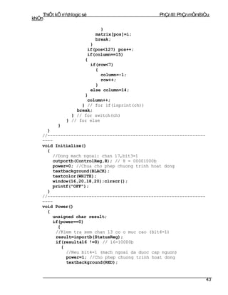 ThiÕt kÕ m¹chlogic sè                       PhÇn III: PhÇn mÒm®iÒu
khiÓn

                               }
                             matrix[pos]=i;
                             break;
                         }
                        if(pos<127) pos++;
                        if(column==15)
                       {
                         if(row<7)
                           {
                              column=-1;
                              row++;
                           }
                         else column=14;
                       }
                        column++;
                      } // for if(isprint(ch))
                    break;
                  } // for switch(ch)
                } // for else
           }
      }
    //-------------------------------------------------------------
    ----
    void Initialize()
      {
        //Dong mach ngoai: chan 17,bit3=1
         outportb(ControlReg,8); // 8 = 00001000b
         power=0; //Chua cho phep chuong trinh hoat dong
         textbackground(BLACK);
        textcolor(WHITE);
        window(16,20,18,20);clrscr();
        printf("OFF");
      }
    //-------------------------------------------------------------
    ----
    void Power()
      {
        unsigned char result;
        if(power==0)
           {
          //Kiem tra xem chan 13 co o muc cao (bit4=1)
          result=inportb(StatusReg);
          if(result&16 !=0) // 16=10000b
             {
               //Neu bit4=1 (mach ngoai da duoc cap nguon)
               power=1; //Cho phep chuong trinh hoat dong
               textbackground(RED);


                                                                      43
 