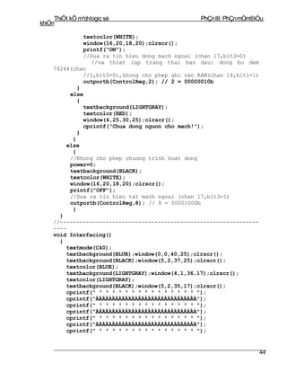 ThiÕt kÕ m¹chlogic sè                       PhÇn III: PhÇn mÒm®iÒu
khiÓn

              textcolor(WHITE);
              window(16,20,18,20);clrscr();
              printf("ON");
              //Dua ra tin hieu dong mach ngoai (chan 17,bit3=0)
                //va thiet lap trang thai ban dau: dong bo dem
    74244(chan
              //1,bit0=0),khong cho phep ghi vao RAM(chan 14,bit1=1)
              outportb(ControlReg,2); // 2 = 00000010b
            }
         else
            {
              textbackground(LIGHTGRAY);
              textcolor(RED);
              window(4,25,30,25);clrscr();
              cprintf("Chua dong nguon cho mach!");
            }
          }
        else
          {
         //Khong cho phep chuong trinh hoat dong
         power=0;
         textbackground(BLACK);
         textcolor(WHITE);
         window(16,20,18,20);clrscr();
         printf("OFF");
         //Dua ra tin hieu tat mach ngoai (chan 17,bit3=1)
         outportb(ControlReg,8); // 8 = 00001000b
          }
      }
    //-------------------------------------------------------------
    ----
    void Interfacing()
      {
        textmode(C40);
        textbackground(BLUE);window(0,0,40,25);clrscr();
        textbackground(BLACK);window(5,2,37,25);clrscr();
        textcolor(BLUE);
        textbackground(LIGHTGRAY);window(4,1,36,17);clrscr();
        textcolor(LIGHTGRAY);
        textbackground(BLACK);window(5,2,35,17);clrscr();
        cprintf(" ³ ³ ³ ³ ³ ³ ³ ³ ³ ³ ³ ³ ³ ³ ³ ");
        cprintf("ÄÅÄÅÄÅÄÅÄÅÄÅÄÅÄÅÄÅÄÅÄÅÄÅÄÅÄÅÄÅÄ");
        cprintf(" ³ ³ ³ ³ ³ ³ ³ ³ ³ ³ ³ ³ ³ ³ ³ ");
        cprintf("ÄÅÄÅÄÅÄÅÄÅÄÅÄÅÄÅÄÅÄÅÄÅÄÅÄÅÄÅÄÅÄ");
        cprintf(" ³ ³ ³ ³ ³ ³ ³ ³ ³ ³ ³ ³ ³ ³ ³ ");
        cprintf("ÄÅÄÅÄÅÄÅÄÅÄÅÄÅÄÅÄÅÄÅÄÅÄÅÄÅÄÅÄÅÄ");
        cprintf(" ³ ³ ³ ³ ³ ³ ³ ³ ³ ³ ³ ³ ³ ³ ³ ");


                                                                       44
 