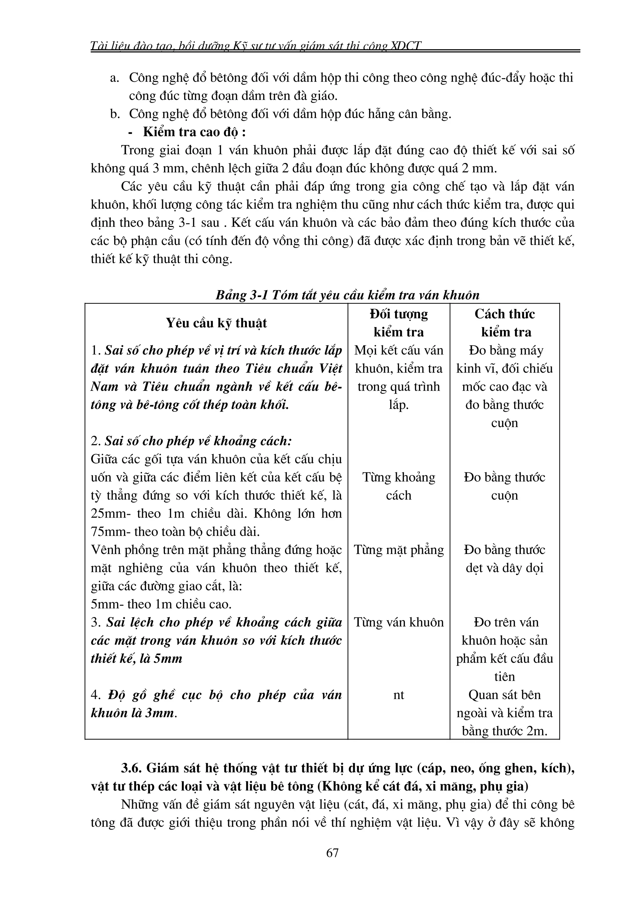 Tμi liÖu ®μo t¹o, båi d−ìng Kü s− t− vÊn gi¸m s¸t thi c«ng XDCT

    a. C«ng nghÖ ®æ bªt«ng ®èi víi dÇm hép thi c«ng theo c«ng nghÖ ®óc-®Èy hoÆc thi
        c«ng ®óc tõng ®o¹n dÇm trªn ®μ gi¸o.
    b. C«ng nghÖ ®æ bªt«ng ®èi víi dÇm hép ®óc hÉng c©n b»ng.
       - KiÓm tra cao ®é :
      Trong giai ®o¹n 1 v¸n khu«n ph¶i ®−îc l¾p ®Æt ®óng cao ®é thiÕt kÕ víi sai sè
kh«ng qu¸ 3 mm, chªnh lÖch gi÷a 2 ®Çu ®o¹n ®óc kh«ng ®−îc qu¸ 2 mm.
      C¸c yªu cÇu kü thuËt cÇn ph¶i ®¸p øng trong gia c«ng chÕ t¹o vμ l¾p ®Æt v¸n
khu«n, khèi l−îng c«ng t¸c kiÓm tra nghiÖm thu còng nh− c¸ch thøc kiÓm tra, ®−îc qui
®Þnh theo b¶ng 3-1 sau . KÕt cÊu v¸n khu«n vμ c¸c b¶o ®¶m theo ®óng kÝch th−íc cña
c¸c bé phËn cÇu (cã tÝnh ®Õn ®é vång thi c«ng) ®· ®−îc x¸c ®Þnh trong b¶n vÏ thiÕt kÕ,
thiÕt kÕ kü thuËt thi c«ng.

                      B¶ng 3-1 Tãm t¾t yªu cÇu kiÓm tra v¸n khu«n
                                                §èi t−îng          C¸ch thøc
              Yªu cÇu kü thuËt
                                                 kiÓm tra           kiÓm tra
1. Sai sè cho phÐp vÒ vÞ trÝ vμ kÝch th−íc l¾p Mäi kÕt cÊu v¸n    §o b»ng m¸y
®Æt v¸n khu«n tu©n theo Tiªu chuÈn ViÖt khu«n, kiÓm tra kinh vÜ, ®èi chiÕu
Nam vμ Tiªu chuÈn ngμnh vÒ kÕt cÊu bª- trong qu¸ tr×nh          mèc cao ®¹c vμ
t«ng vμ bª-t«ng cèt thÐp toμn khèi.                 l¾p.         ®o b»ng th−íc
                                                                      cuén
2. Sai sè cho phÐp vÒ kho¶ng c¸ch:
Gi÷a c¸c gèi tùa v¸n khu«n cña kÕt cÊu chÞu
uèn vμ gi÷a c¸c ®iÓm liªn kÕt cña kÕt cÊu bÖ Tõng kho¶ng        §o b»ng th−íc
tú th¼ng ®øng so víi kÝch th−íc thiÕt kÕ, lμ        c¸ch              cuén
25mm- theo 1m chiÒu dμi. Kh«ng lín h¬n
75mm- theo toμn bé chiÒu dμi.
Vªnh phång trªn mÆt ph¼ng th¼ng ®øng hoÆc Tõng mÆt ph¼ng §o b»ng th−íc
mÆt nghiªng cña v¸n khu«n theo thiÕt kÕ,                         dÑt vμ d©y däi
gi÷a c¸c ®−êng giao c¾t, lμ:
5mm- theo 1m chiÒu cao.
3. Sai lÖch cho phÐp vÒ kho¶ng c¸ch gi÷a Tõng v¸n khu«n           §o trªn v¸n
c¸c mÆt trong v¸n khu«n so víi kÝch th−íc                       khu«n hoÆc s¶n
thiÕt kÕ, lμ 5mm                                               phÈm kÕt cÊu ®Çu
                                                                      tiªn
4. §é gå ghÒ côc bé cho phÐp cña v¸n                 nt          Quan s¸t bªn
khu«n lμ 3mm.                                                  ngoμi vμ kiÓm tra
                                                                b»ng th−íc 2m.

     3.6. Gi¸m s¸t hÖ thèng vËt t− thiÕt bÞ dù øng lùc (c¸p, neo, èng ghen, kÝch),
vËt t− thÐp c¸c lo¹i vμ vËt liÖu bª t«ng (Kh«ng kÓ c¸t ®¸, xi m¨ng, phô gia)
     Nh÷ng vÊn ®Ò gi¸m s¸t nguyªn vËt liÖu (c¸t, ®¸, xi m¨ng, phô gia) ®Ó thi c«ng bª
t«ng ®· ®−îc giíi thiÖu trong phÇn nãi vÒ thÝ nghiÖm vËt liÖu. V× vËy ë ®©y sÏ kh«ng

                                            67
 