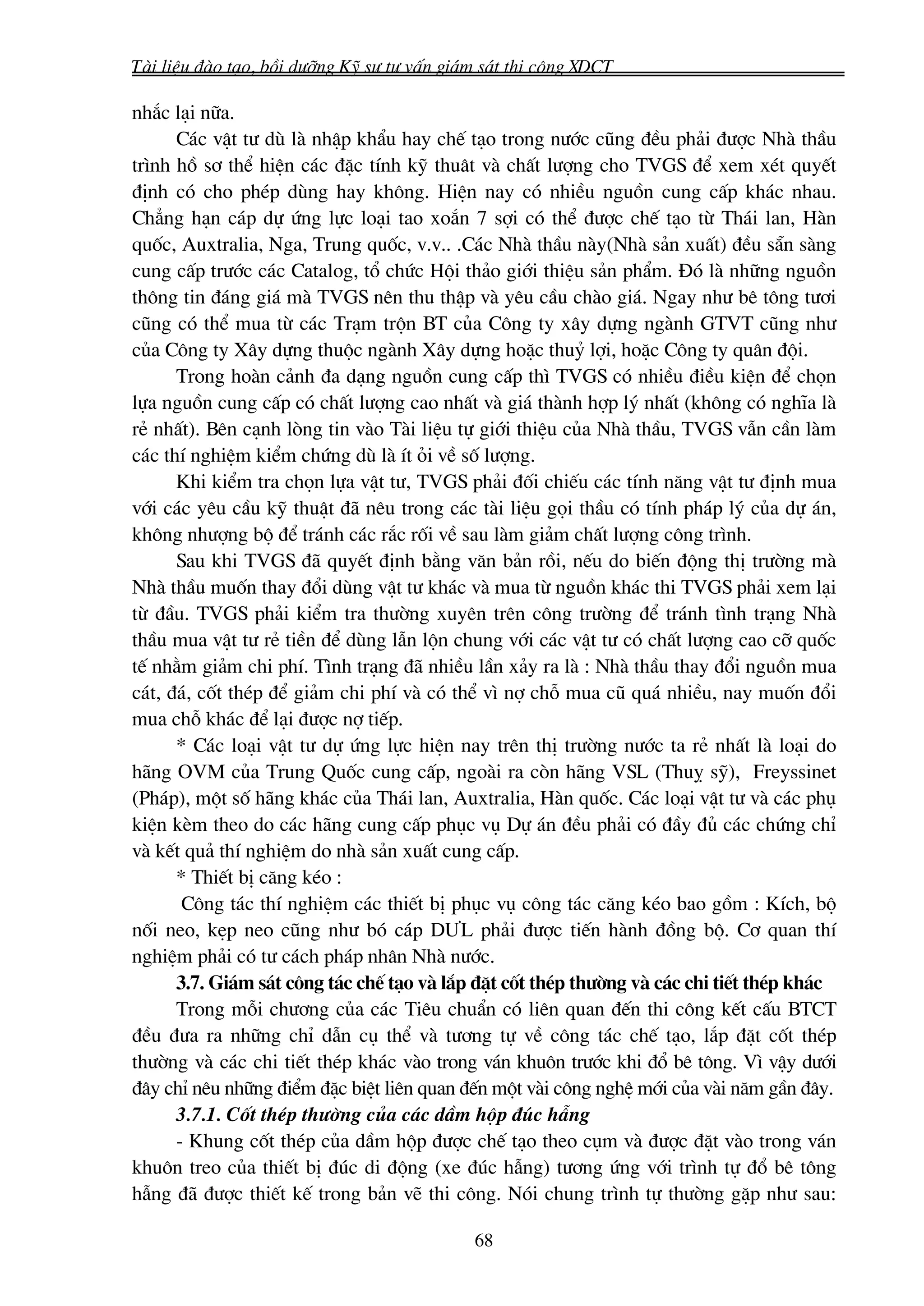 Tμi liÖu ®μo t¹o, båi d−ìng Kü s− t− vÊn gi¸m s¸t thi c«ng XDCT

nh¾c l¹i n÷a.
      C¸c vËt t− dï lμ nhËp khÈu hay chÕ t¹o trong n−íc còng ®Òu ph¶i ®−îc Nhμ thÇu
tr×nh hå s¬ thÓ hiÖn c¸c ®Æc tÝnh kü thu©t vμ chÊt l−îng cho TVGS ®Ó xem xÐt quyÕt
®Þnh cã cho phÐp dïng hay kh«ng. HiÖn nay cã nhiÒu nguån cung cÊp kh¸c nhau.
Ch¼ng h¹n c¸p dù øng lùc lo¹i tao xo¾n 7 sîi cã thÓ ®−îc chÕ t¹o tõ Th¸i lan, Hμn
quèc, Auxtralia, Nga, Trung quèc, v.v.. .C¸c Nhμ thÇu nμy(Nhμ s¶n xuÊt) ®Òu s½n sμng
cung cÊp tr−íc c¸c Catalog, tæ chøc Héi th¶o giíi thiÖu s¶n phÈm. §ã lμ nh÷ng nguån
th«ng tin ®¸ng gi¸ mμ TVGS nªn thu thËp vμ yªu cÇu chμo gi¸. Ngay nh− bª t«ng t−¬i
còng cã thÓ mua tõ c¸c Tr¹m trén BT cña C«ng ty x©y dùng ngμnh GTVT còng nh−
cña C«ng ty X©y dùng thuéc ngμnh X©y dùng hoÆc thuû lîi, hoÆc C«ng ty qu©n ®éi.
      Trong hoμn c¶nh ®a d¹ng nguån cung cÊp th× TVGS cã nhiÒu ®iÒu kiÖn ®Ó chän
lùa nguån cung cÊp cã chÊt l−îng cao nhÊt vμ gi¸ thμnh hîp lý nhÊt (kh«ng cã nghÜa lμ
rÎ nhÊt). Bªn c¹nh lßng tin vμo Tμi liÖu tù giíi thiÖu cña Nhμ thÇu, TVGS vÉn cÇn lμm
c¸c thÝ nghiÖm kiÓm chøng dï lμ Ýt ái vÒ sè l−îng.
      Khi kiÓm tra chän lùa vËt t−, TVGS ph¶i ®èi chiÕu c¸c tÝnh n¨ng vËt t− ®Þnh mua
víi c¸c yªu cÇu kü thuËt ®· nªu trong c¸c tμi liÖu gäi thÇu cã tÝnh ph¸p lý cña dù ¸n,
kh«ng nh−îng bé ®Ó tr¸nh c¸c r¾c rèi vÒ sau lμm gi¶m chÊt l−îng c«ng tr×nh.
      Sau khi TVGS ®· quyÕt ®Þnh b»ng v¨n b¶n råi, nÕu do biÕn ®éng thÞ tr−êng mμ
Nhμ thÇu muèn thay ®æi dïng vËt t− kh¸c vμ mua tõ nguån kh¸c thi TVGS ph¶i xem l¹i
tõ ®Çu. TVGS ph¶i kiÓm tra th−êng xuyªn trªn c«ng tr−êng ®Ó tr¸nh t×nh tr¹ng Nhμ
thÇu mua vËt t− rÎ tiÒn ®Ó dïng lÉn lén chung víi c¸c vËt t− cã chÊt l−îng cao cì quèc
tÕ nh»m gi¶m chi phÝ. T×nh tr¹ng ®· nhiÒu lÇn x¶y ra lμ : Nhμ thÇu thay ®æi nguån mua
c¸t, ®¸, cèt thÐp ®Ó gi¶m chi phÝ vμ cã thÓ v× nî chç mua cò qu¸ nhiÒu, nay muèn ®æi
mua chç kh¸c ®Ó l¹i ®−îc nî tiÕp.
      * C¸c lo¹i vËt t− dù øng lùc hiÖn nay trªn thÞ tr−êng n−íc ta rÎ nhÊt lμ lo¹i do
h·ng OVM cña Trung Quèc cung cÊp, ngoμi ra cßn h·ng VSL (Thuþ sü), Freyssinet
(Ph¸p), mét sè h·ng kh¸c cña Th¸i lan, Auxtralia, Hμn quèc. C¸c lo¹i vËt t− vμ c¸c phô
kiÖn kÌm theo do c¸c h·ng cung cÊp phôc vô Dù ¸n ®Òu ph¶i cã ®Çy ®ñ c¸c chøng chØ
vμ kÕt qu¶ thÝ nghiÖm do nhμ s¶n xuÊt cung cÊp.
      * ThiÕt bÞ c¨ng kÐo :
       C«ng t¸c thÝ nghiÖm c¸c thiÕt bÞ phôc vô c«ng t¸c c¨ng kÐo bao gåm : KÝch, bé
nèi neo, kÑp neo còng nh− bã c¸p D¦L ph¶i ®−îc tiÕn hμnh ®ång bé. C¬ quan thÝ
nghiÖm ph¶i cã t− c¸ch ph¸p nh©n Nhμ n−íc.
      3.7. Gi¸m s¸t c«ng t¸c chÕ t¹o vμ l¾p ®Æt cèt thÐp th−êng vμ c¸c chi tiÕt thÐp kh¸c
      Trong mçi ch−¬ng cña c¸c Tiªu chuÈn cã liªn quan ®Õn thi c«ng kÕt cÊu BTCT
®Òu ®−a ra nh÷ng chØ dÉn cô thÓ vμ t−¬ng tù vÒ c«ng t¸c chÕ t¹o, l¾p ®Æt cèt thÐp
th−êng vμ c¸c chi tiÕt thÐp kh¸c vμo trong v¸n khu«n tr−íc khi ®æ bª t«ng. V× vËy d−íi
®©y chØ nªu nh÷ng ®iÓm ®Æc biÖt liªn quan ®Õn mét vμi c«ng nghÖ míi cña vμi n¨m gÇn ®©y.
      3.7.1. Cèt thÐp th−êng cña c¸c dÇm hép ®óc hÉng
      - Khung cèt thÐp cña dÇm hép ®−îc chÕ t¹o theo côm vμ ®−îc ®Æt vμo trong v¸n
khu«n treo cña thiÕt bÞ ®óc di ®éng (xe ®óc hÉng) t−¬ng øng víi tr×nh tù ®æ bª t«ng
hÉng ®· ®−îc thiÕt kÕ trong b¶n vÏ thi c«ng. Nãi chung tr×nh tù th−êng gÆp nh− sau:

                                            68
 