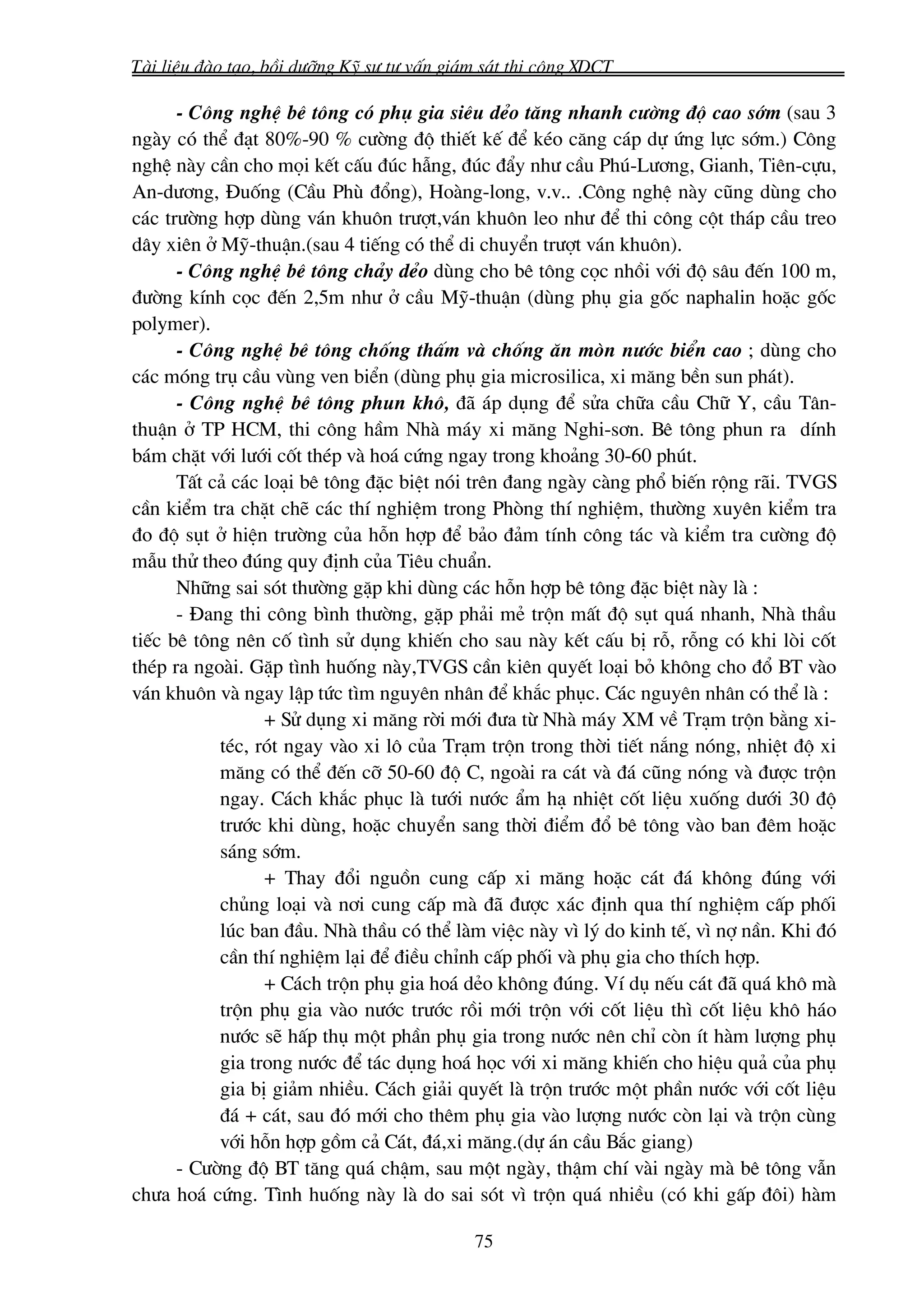 Tμi liÖu ®μo t¹o, båi d−ìng Kü s− t− vÊn gi¸m s¸t thi c«ng XDCT

      - C«ng nghÖ bª t«ng cã phô gia siªu dÎo t¨ng nhanh c−êng ®é cao sím (sau 3
ngμy cã thÓ ®¹t 80%-90 % c−êng ®é thiÕt kÕ ®Ó kÐo c¨ng c¸p dù øng lùc sím.) C«ng
nghÖ nμy cÇn cho mäi kÕt cÊu ®óc hÉng, ®óc ®Èy nh− cÇu Phó-L−¬ng, Gianh, Tiªn-cùu,
An-d−¬ng, §uèng (CÇu Phï ®æng), Hoμng-long, v.v.. .C«ng nghÖ nμy còng dïng cho
c¸c tr−êng hîp dïng v¸n khu«n tr−ît,v¸n khu«n leo nh− ®Ó thi c«ng cét th¸p cÇu treo
d©y xiªn ë Mü-thuËn.(sau 4 tiÕng cã thÓ di chuyÓn tr−ît v¸n khu«n).
      - C«ng nghÖ bª t«ng ch¶y dÎo dïng cho bª t«ng cäc nhåi víi ®é s©u ®Õn 100 m,
®−êng kÝnh cäc ®Õn 2,5m nh− ë cÇu Mü-thuËn (dïng phô gia gèc naphalin hoÆc gèc
polymer).
      - C«ng nghÖ bª t«ng chèng thÊm vμ chèng ¨n mßn n−íc biÓn cao ; dïng cho
c¸c mãng trô cÇu vïng ven biÓn (dïng phô gia microsilica, xi m¨ng bÒn sun ph¸t).
      - C«ng nghÖ bª t«ng phun kh«, ®· ¸p dông ®Ó söa ch÷a cÇu Ch÷ Y, cÇu T©n-
thuËn ë TP HCM, thi c«ng hÇm Nhμ m¸y xi m¨ng Nghi-s¬n. Bª t«ng phun ra dÝnh
b¸m chÆt víi l−íi cèt thÐp vμ ho¸ cøng ngay trong kho¶ng 30-60 phót.
      TÊt c¶ c¸c lo¹i bª t«ng ®Æc biÖt nãi trªn ®ang ngμy cμng phæ biÕn réng r·i. TVGS
cÇn kiÓm tra chÆt chÏ c¸c thÝ nghiÖm trong Phßng thÝ nghiÖm, th−êng xuyªn kiÓm tra
®o ®é sôt ë hiÖn tr−êng cña hçn hîp ®Ó b¶o ®¶m tÝnh c«ng t¸c vμ kiÓm tra c−êng ®é
mÉu thö theo ®óng quy ®Þnh cña Tiªu chuÈn.
      Nh÷ng sai sãt th−êng gÆp khi dïng c¸c hçn hîp bª t«ng ®Æc biÖt nμy lμ :
      - §ang thi c«ng b×nh th−êng, gÆp ph¶i mÎ trén mÊt ®é sôt qu¸ nhanh, Nhμ thÇu
tiÕc bª t«ng nªn cè t×nh sö dông khiÕn cho sau nμy kÕt cÊu bÞ rç, rçng cã khi lßi cèt
thÐp ra ngoμi. GÆp t×nh huèng nμy,TVGS cÇn kiªn quyÕt lo¹i bá kh«ng cho ®æ BT vμo
v¸n khu«n vμ ngay lËp tøc t×m nguyªn nh©n ®Ó kh¾c phôc. C¸c nguyªn nh©n cã thÓ lμ :
                 + Sö dông xi m¨ng rêi míi ®−a tõ Nhμ m¸y XM vÒ Tr¹m trén b»ng xi-
           tÐc, rãt ngay vμo xi l« cña Tr¹m trén trong thêi tiÕt n¾ng nãng, nhiÖt ®é xi
           m¨ng cã thÓ ®Õn cì 50-60 ®é C, ngoμi ra c¸t vμ ®¸ còng nãng vμ ®−îc trén
           ngay. C¸ch kh¾c phôc lμ t−íi n−íc Èm h¹ nhiÖt cèt liÖu xuèng d−íi 30 ®é
           tr−íc khi dïng, hoÆc chuyÓn sang thêi ®iÓm ®æ bª t«ng vμo ban ®ªm hoÆc
           s¸ng sím.
                 + Thay ®æi nguån cung cÊp xi m¨ng hoÆc c¸t ®¸ kh«ng ®óng víi
           chñng lo¹i vμ n¬i cung cÊp mμ ®· ®−îc x¸c ®Þnh qua thÝ nghiÖm cÊp phèi
           lóc ban ®Çu. Nhμ thÇu cã thÓ lμm viÖc nμy v× lý do kinh tÕ, v× nî nÇn. Khi ®ã
           cÇn thÝ nghiÖm l¹i ®Ó ®iÒu chØnh cÊp phèi vμ phô gia cho thÝch hîp.
                 + C¸ch trén phô gia ho¸ dÎo kh«ng ®óng. VÝ dô nÕu c¸t ®· qu¸ kh« mμ
           trén phô gia vμo n−íc tr−íc råi míi trén víi cèt liÖu th× cèt liÖu kh« h¸o
           n−íc sÏ hÊp thô mét phÇn phô gia trong n−íc nªn chØ cßn Ýt hμm l−îng phô
           gia trong n−íc ®Ó t¸c dông ho¸ häc víi xi m¨ng khiÕn cho hiÖu qu¶ cña phô
           gia bÞ gi¶m nhiÒu. C¸ch gi¶i quyÕt lμ trén tr−íc mét phÇn n−íc víi cèt liÖu
           ®¸ + c¸t, sau ®ã míi cho thªm phô gia vμo l−îng n−íc cßn l¹i vμ trén cïng
           víi hçn hîp gåm c¶ C¸t, ®¸,xi m¨ng.(dù ¸n cÇu B¾c giang)
      - C−êng ®é BT t¨ng qu¸ chËm, sau mét ngμy, thËm chÝ vμi ngμy mμ bª t«ng vÉn
ch−a ho¸ cøng. T×nh huèng nμy lμ do sai sãt v× trén qu¸ nhiÒu (cã khi gÊp ®«i) hμm

                                            75
 