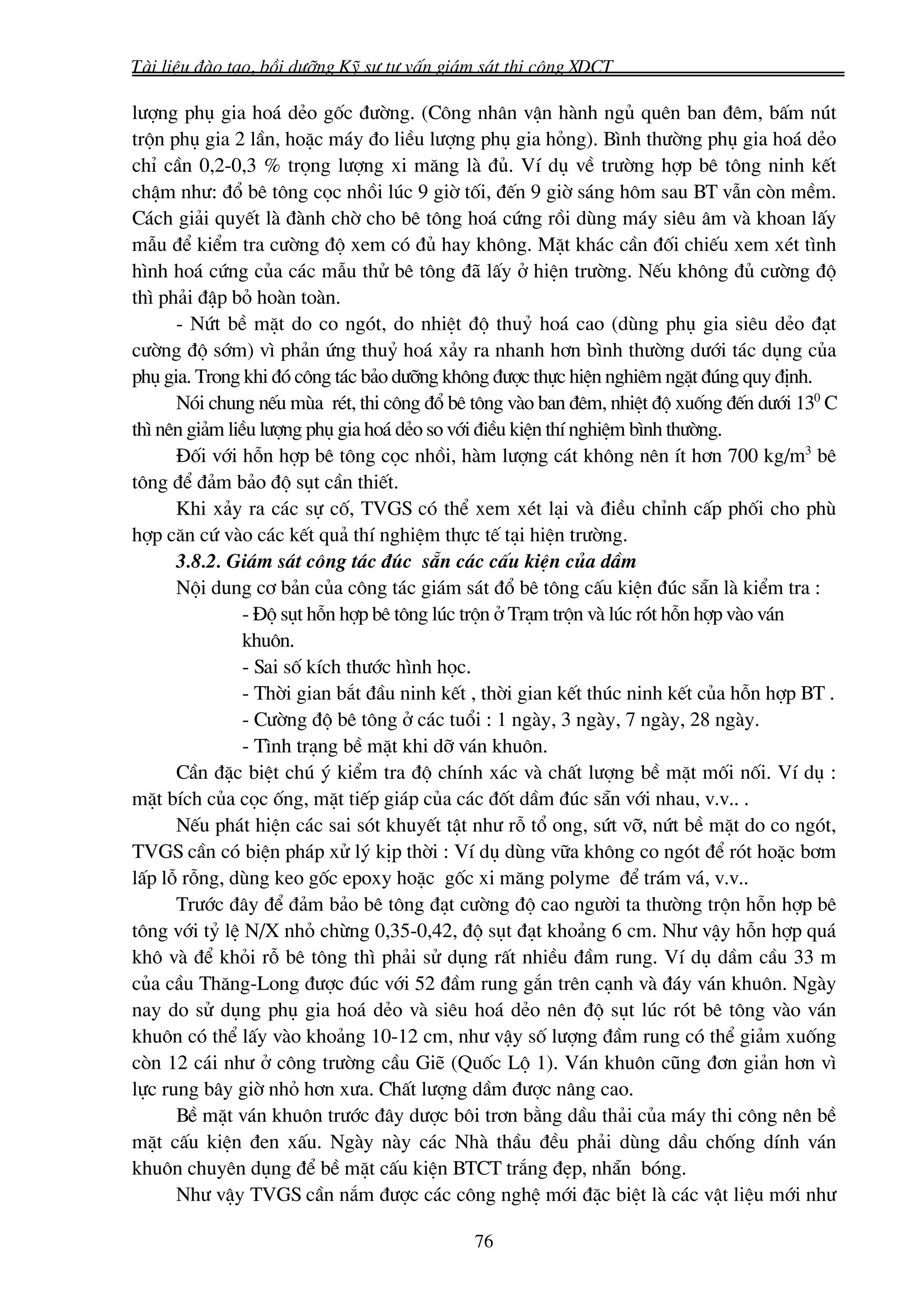 Tμi liÖu ®μo t¹o, båi d−ìng Kü s− t− vÊn gi¸m s¸t thi c«ng XDCT

l−îng phô gia ho¸ dÎo gèc ®−êng. (C«ng nh©n vËn hμnh ngñ quªn ban ®ªm, bÊm nót
trén phô gia 2 lÇn, hoÆc m¸y ®o liÒu l−îng phô gia háng). B×nh th−êng phô gia ho¸ dÎo
chØ cÇn 0,2-0,3 % träng l−îng xi m¨ng lμ ®ñ. VÝ dô vÒ tr−êng hîp bª t«ng ninh kÕt
chËm nh−: ®æ bª t«ng cäc nhåi lóc 9 giê tèi, ®Õn 9 giê s¸ng h«m sau BT vÉn cßn mÒm.
C¸ch gi¶i quyÕt lμ ®μnh chê cho bª t«ng ho¸ cøng råi dïng m¸y siªu ©m vμ khoan lÊy
mÉu ®Ó kiÓm tra c−êng ®é xem cã ®ñ hay kh«ng. MÆt kh¸c cÇn ®èi chiÕu xem xÐt t×nh
h×nh ho¸ cøng cña c¸c mÉu thö bª t«ng ®· lÊy ë hiÖn tr−êng. NÕu kh«ng ®ñ c−êng ®é
th× ph¶i ®Ëp bá hoμn toμn.
      - Nøt bÒ mÆt do co ngãt, do nhiÖt ®é thuû ho¸ cao (dïng phô gia siªu dÎo ®¹t
c−êng ®é sím) v× ph¶n øng thuû ho¸ x¶y ra nhanh h¬n b×nh th−êng d−íi t¸c dông cña
phô gia. Trong khi ®ã c«ng t¸c b¶o d−ìng kh«ng ®−îc thùc hiÖn nghiªm ngÆt ®óng quy ®Þnh.
      Nãi chung nÕu mïa rÐt, thi c«ng ®æ bª t«ng vμo ban ®ªm, nhiÖt ®é xuèng ®Õn d−íi 130 C
th× nªn gi¶m liÒu l−îng phô gia ho¸ dÎo so víi ®iÒu kiÖn thÝ nghiÖm b×nh th−êng.
      §èi víi hçn hîp bª t«ng cäc nhåi, hμm l−îng c¸t kh«ng nªn Ýt h¬n 700 kg/m3 bª
t«ng ®Ó ®¶m b¶o ®é sôt cÇn thiÕt.
      Khi x¶y ra c¸c sù cè, TVGS cã thÓ xem xÐt l¹i vμ ®iÒu chØnh cÊp phèi cho phï
hîp c¨n cø vμo c¸c kÕt qu¶ thÝ nghiÖm thùc tÕ t¹i hiÖn tr−êng.
      3.8.2. Gi¸m s¸t c«ng t¸c ®óc s½n c¸c cÊu kiÖn cña dÇm
      Néi dung c¬ b¶n cña c«ng t¸c gi¸m s¸t ®æ bª t«ng cÊu kiÖn ®óc s½n lμ kiÓm tra :
                - §é sôt hçn hîp bª t«ng lóc trén ë Tr¹m trén vμ lóc rãt hçn hîp vμo v¸n
                khu«n.
                - Sai sè kÝch th−íc h×nh häc.
                - Thêi gian b¾t ®Çu ninh kÕt , thêi gian kÕt thóc ninh kÕt cña hçn hîp BT .
                - C−êng ®é bª t«ng ë c¸c tuæi : 1 ngμy, 3 ngμy, 7 ngμy, 28 ngμy.
                - T×nh tr¹ng bÒ mÆt khi dì v¸n khu«n.
      CÇn ®Æc biÖt chó ý kiÓm tra ®é chÝnh x¸c vμ chÊt l−îng bÒ mÆt mèi nèi. VÝ dô :
mÆt bÝch cña cäc èng, mÆt tiÕp gi¸p cña c¸c ®èt dÇm ®óc s½n víi nhau, v.v.. .
      NÕu ph¸t hiÖn c¸c sai sãt khuyÕt tËt nh− rç tæ ong, søt vì, nøt bÒ mÆt do co ngãt,
TVGS cÇn cã biÖn ph¸p xö lý kÞp thêi : VÝ dô dïng v÷a kh«ng co ngãt ®Ó rãt hoÆc b¬m
lÊp lç rçng, dïng keo gèc epoxy hoÆc gèc xi m¨ng polyme ®Ó tr¸m v¸, v.v..
      Tr−íc ®©y ®Ó ®¶m b¶o bª t«ng ®¹t c−êng ®é cao ng−êi ta th−êng trén hçn hîp bª
t«ng víi tû lÖ N/X nhá chõng 0,35-0,42, ®é sôt ®¹t kho¶ng 6 cm. Nh− vËy hçn hîp qu¸
kh« vμ ®Ó khái rç bª t«ng th× ph¶i sö dông rÊt nhiÒu ®Çm rung. VÝ dô dÇm cÇu 33 m
cña cÇu Th¨ng-Long ®−îc ®óc víi 52 ®Çm rung g¾n trªn c¹nh vμ ®¸y v¸n khu«n. Ngμy
nay do sö dông phô gia ho¸ dÎo vμ siªu ho¸ dÎo nªn ®é sôt lóc rãt bª t«ng vμo v¸n
khu«n cã thÓ lÊy vμo kho¶ng 10-12 cm, nh− vËy sè l−îng ®Çm rung cã thÓ gi¶m xuèng
cßn 12 c¸i nh− ë c«ng tr−êng cÇu GiÏ (Quèc Lé 1). V¸n khu«n còng ®¬n gi¶n h¬n v×
lùc rung b©y giê nhá h¬n x−a. ChÊt l−îng dÇm ®−îc n©ng cao.
      BÒ mÆt v¸n khu«n tr−íc ®©y d−îc b«i tr¬n b»ng dÇu th¶i cña m¸y thi c«ng nªn bÒ
mÆt cÊu kiÖn ®en xÊu. Ngμy nμy c¸c Nhμ thÇu ®Òu ph¶i dïng dÇu chèng dÝnh v¸n
khu«n chuyªn dông ®Ó bÒ mÆt cÊu kiÖn BTCT tr¾ng ®Ñp, nh½n bãng.
      Nh− vËy TVGS cÇn n¾m ®−îc c¸c c«ng nghÖ míi ®Æc biÖt lμ c¸c vËt liÖu míi nh−

                                            76
 