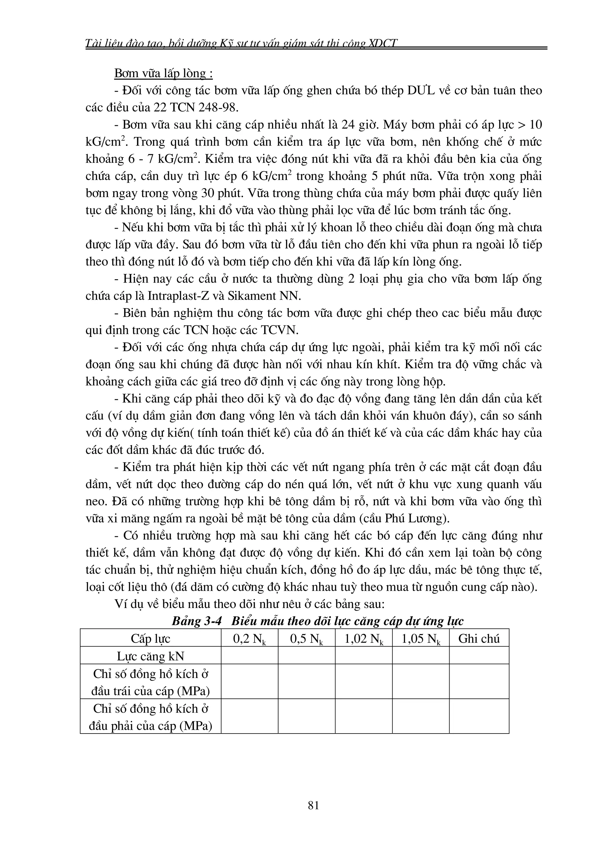 Tμi liÖu ®μo t¹o, båi d−ìng Kü s− t− vÊn gi¸m s¸t thi c«ng XDCT

      B¬m v÷a lÊp lßng :
      - §èi víi c«ng t¸c b¬m v÷a lÊp èng ghen chøa bã thÐp D¦L vÒ c¬ b¶n tu©n theo
c¸c ®iÒu cña 22 TCN 248-98.
      - B¬m v÷a sau khi c¨ng c¸p nhiÒu nhÊt lμ 24 giê. M¸y b¬m ph¶i cã ¸p lùc > 10
kG/cm2. Trong qu¸ tr×nh b¬m cÇn kiÓm tra ¸p lùc v÷a b¬m, nªn khèng chÕ ë møc
kho¶ng 6 - 7 kG/cm2. KiÓm tra viÖc ®ãng nót khi v÷a ®· ra khái ®Çu bªn kia cña èng
chøa c¸p, cÇn duy tr× lùc Ðp 6 kG/cm2 trong kho¶ng 5 phót n÷a. V÷a trén xong ph¶i
b¬m ngay trong vßng 30 phót. V÷a trong thïng chøa cña m¸y b¬m ph¶i ®−îc quÊy liªn
tôc ®Ó kh«ng bÞ l¾ng, khi ®æ v÷a vμo thïng ph¶i läc v÷a ®Ó lóc b¬m tr¸nh t¾c èng.
      - NÕu khi b¬m v÷a bÞ t¾c th× ph¶i xö lý khoan lç theo chiÒu dμi ®o¹n èng mμ ch−a
®−îc lÊp v÷a ®Çy. Sau ®ã b¬m v÷a tõ lç ®Çu tiªn cho ®Õn khi v÷a phun ra ngoμi lç tiÕp
theo th× ®ãng nót lç ®ã vμ b¬m tiÕp cho ®Õn khi v÷a ®· lÊp kÝn lßng èng.
      - HiÖn nay c¸c cÇu ë n−íc ta th−êng dïng 2 lo¹i phô gia cho v÷a b¬m lÊp èng
chøa c¸p lμ Intraplast-Z vμ Sikament NN.
      - Biªn b¶n nghiÖm thu c«ng t¸c b¬m v÷a ®−îc ghi chÐp theo cac biÓu mÉu ®−îc
qui ®Þnh trong c¸c TCN hoÆc c¸c TCVN.
      - §èi víi c¸c èng nhùa chøa c¸p dù øng lùc ngoμi, ph¶i kiÓm tra kü mèi nèi c¸c
®o¹n èng sau khi chóng ®· ®−îc hμn nèi víi nhau kÝn khÝt. KiÓm tra ®é v÷ng ch¾c vμ
kho¶ng c¸ch gi÷a c¸c gi¸ treo ®ì ®Þnh vÞ c¸c èng nμy trong lßng hép.
      - Khi c¨ng c¸p ph¶i theo dâi kü vμ ®o ®¹c ®é vång ®ang t¨ng lªn dÇn dÇn cña kÕt
cÊu (vÝ dô dÇm gi¶n ®¬n ®ang vång lªn vμ t¸ch dÇn khái v¸n khu«n ®¸y), cÇn so s¸nh
víi ®é vång dù kiÕn( tÝnh to¸n thiÕt kÕ) cña ®å ¸n thiÕt kÕ vμ cña c¸c dÇm kh¸c hay cña
c¸c ®èt dÇm kh¸c ®· ®óc tr−íc ®ã.
      - KiÓm tra ph¸t hiÖn kÞp thêi c¸c vÕt nøt ngang phÝa trªn ë c¸c mÆt c¾t ®o¹n ®Çu
dÇm, vÕt nøt däc theo ®−êng c¸p do nÐn qu¸ lín, vÕt nøt ë khu vùc xung quanh vÊu
neo. §· cã nh÷ng tr−êng hîp khi bª t«ng dÇm bÞ rç, nøt vμ khi b¬m v÷a vμo èng th×
v÷a xi m¨ng ngÊm ra ngoμi bÒ mÆt bª t«ng cña dÇm (cÇu Phó L−¬ng).
      - Cã nhiÒu tr−êng hîp mμ sau khi c¨ng hÕt c¸c bã c¸p ®Õn lùc c¨ng ®óng nh−
thiÕt kÕ, dÇm vÉn kh«ng ®¹t ®−îc ®é vång dù kiÕn. Khi ®ã cÇn xem l¹i toμn bé c«ng
t¸c chuÈn bÞ, thö nghiÖm hiÖu chuÈn kÝch, ®ång hå ®o ¸p lùc dÇu, m¸c bª t«ng thùc tÕ,
lo¹i cèt liÖu th« (®¸ d¨m cã c−êng ®é kh¸c nhau tuú theo mua tõ nguån cung cÊp nμo).
      VÝ dô vÒ biÓu mÉu theo dâi nh− nªu ë c¸c b¶ng sau:
                  B¶ng 3-4 BiÓu mÉu theo dâi lùc c¨ng c¸p dù øng lùc
          CÊp lùc            0,2 Nk     0,5 Nk    1,02 Nk 1,05 Nk Ghi chó
       Lùc c¨ng kN
  ChØ sè ®ång hå kÝch ë
 ®Çu tr¸i cña c¸p (MPa)
  ChØ sè ®ång hå kÝch ë
 ®Çu ph¶i cña c¸p (MPa)




                                            81
 