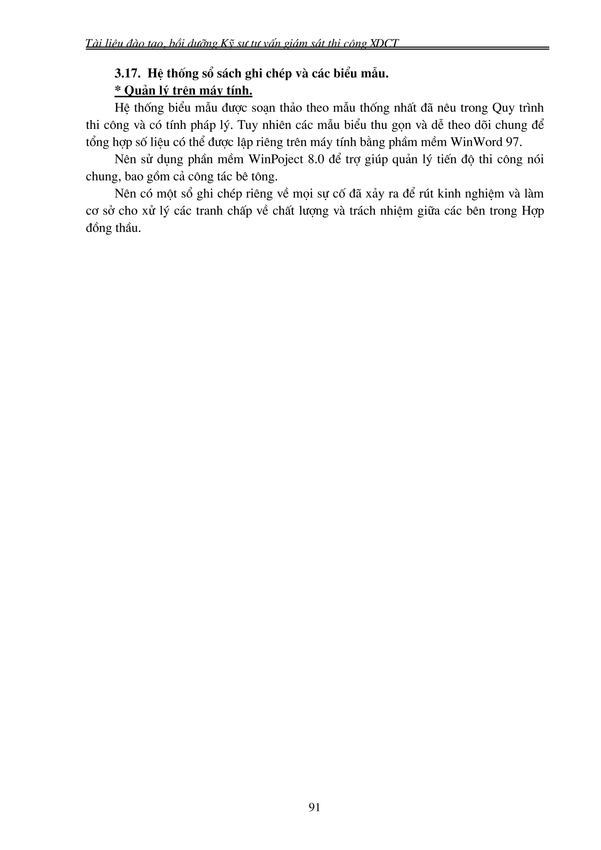 Tμi liÖu ®μo t¹o, båi d−ìng Kü s− t− vÊn gi¸m s¸t thi c«ng XDCT

      3.17. HÖ thèng sæ s¸ch ghi chÐp vμ c¸c biÓu mÉu.
      * Qu¶n lý trªn m¸y tÝnh.
      HÖ thèng biÓu mÉu ®−îc so¹n th¶o theo mÉu thèng nhÊt ®· nªu trong Quy tr×nh
thi c«ng vμ cã tÝnh ph¸p lý. Tuy nhiªn c¸c mÉu biÓu thu gän vμ dÔ theo dâi chung ®Ó
tæng hîp sè liÖu cã thÓ ®−îc lËp riªng trªn m¸y tÝnh b»ng phÇm mÒm WinWord 97.
      Nªn sö dông phÇn mÒm WinPoject 8.0 ®Ó trî gióp qu¶n lý tiÕn ®é thi c«ng nãi
chung, bao gåm c¶ c«ng t¸c bª t«ng.
      Nªn cã mét sæ ghi chÐp riªng vÒ mäi sù cè ®· x¶y ra ®Ó rót kinh nghiÖm vμ lμm
c¬ së cho xö lý c¸c tranh chÊp vÒ chÊt l−îng vμ tr¸ch nhiÖm gi÷a c¸c bªn trong Hîp
®ång thÇu.




                                            91
 