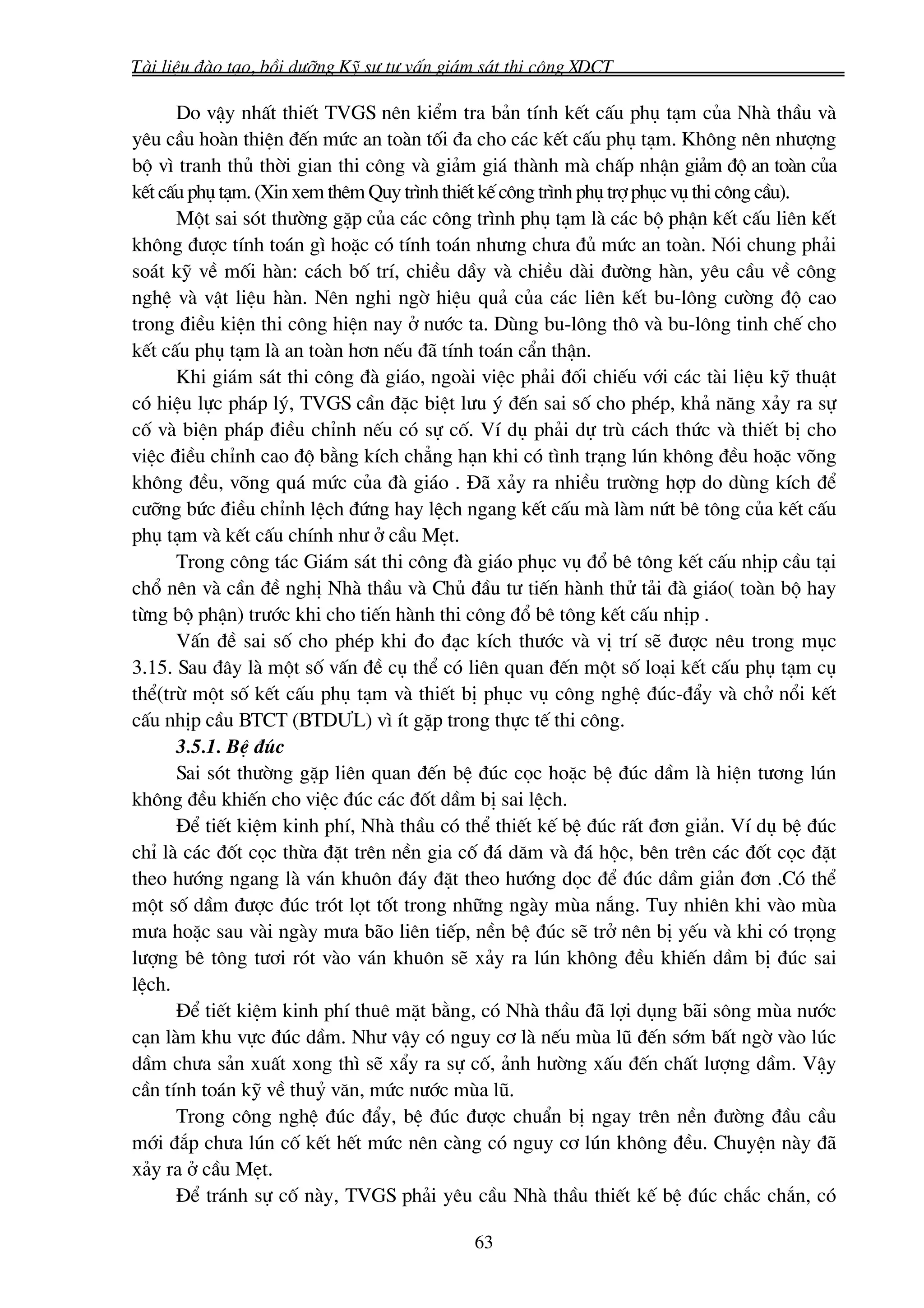 Tμi liÖu ®μo t¹o, båi d−ìng Kü s− t− vÊn gi¸m s¸t thi c«ng XDCT

      Do vËy nhÊt thiÕt TVGS nªn kiÓm tra b¶n tÝnh kÕt cÊu phô t¹m cña Nhμ thÇu vμ
yªu cÇu hoμn thiÖn ®Õn møc an toμn tèi ®a cho c¸c kÕt cÊu phô t¹m. Kh«ng nªn nh−îng
bé v× tranh thñ thêi gian thi c«ng vμ gi¶m gi¸ thμnh mμ chÊp nhËn gi¶m ®é an toμn cña
kÕt cÊu phô t¹m. (Xin xem thªm Quy tr×nh thiÕt kÕ c«ng tr×nh phô trî phôc vô thi c«ng cÇu).
      Mét sai sãt th−êng gÆp cña c¸c c«ng tr×nh phô t¹m lμ c¸c bé phËn kÕt cÊu liªn kÕt
kh«ng ®−îc tÝnh to¸n g× hoÆc cã tÝnh to¸n nh−ng ch−a ®ñ møc an toμn. Nãi chung ph¶i
so¸t kü vÒ mèi hμn: c¸ch bè trÝ, chiÒu dÇy vμ chiÒu dμi ®−êng hμn, yªu cÇu vÒ c«ng
nghÖ vμ vËt liÖu hμn. Nªn nghi ngê hiÖu qu¶ cña c¸c liªn kÕt bu-l«ng c−êng ®é cao
trong ®iÒu kiÖn thi c«ng hiÖn nay ë n−íc ta. Dïng bu-l«ng th« vμ bu-l«ng tinh chÕ cho
kÕt cÊu phô t¹m lμ an toμn h¬n nÕu ®· tÝnh to¸n cÈn thËn.
      Khi gi¸m s¸t thi c«ng ®μ gi¸o, ngoμi viÖc ph¶i ®èi chiÕu víi c¸c tμi liÖu kü thuËt
cã hiÖu lùc ph¸p lý, TVGS cÇn ®Æc biÖt l−u ý ®Õn sai sè cho phÐp, kh¶ n¨ng x¶y ra sù
cè vμ biÖn ph¸p ®iÒu chØnh nÕu cã sù cè. VÝ dô ph¶i dù trï c¸ch thøc vμ thiÕt bÞ cho
viÖc ®iÒu chØnh cao ®é b»ng kÝch ch¼ng h¹n khi cã t×nh tr¹ng lón kh«ng ®Òu hoÆc vâng
kh«ng ®Òu, vâng qu¸ møc cña ®μ gi¸o . §· x¶y ra nhiÒu tr−êng hîp do dïng kÝch ®Ó
c−ìng bøc ®iÒu chØnh lÖch ®øng hay lÖch ngang kÕt cÊu mμ lμm nøt bª t«ng cña kÕt cÊu
phô t¹m vμ kÕt cÊu chÝnh nh− ë cÇu MÑt.
      Trong c«ng t¸c Gi¸m s¸t thi c«ng ®μ gi¸o phôc vô ®æ bª t«ng kÕt cÊu nhÞp cÇu t¹i
chæ nªn vμ cÇn ®Ò nghÞ Nhμ thÇu vμ Chñ ®Çu t− tiÕn hμnh thö t¶i ®μ gi¸o( toμn bé hay
tõng bé phËn) tr−íc khi cho tiÕn hμnh thi c«ng ®æ bª t«ng kÕt cÊu nhÞp .
      VÊn ®Ò sai sè cho phÐp khi ®o ®¹c kÝch th−íc vμ vÞ trÝ sÏ ®−îc nªu trong môc
3.15. Sau ®©y lμ mét sè vÊn ®Ò cô thÓ cã liªn quan ®Õn mét sè lo¹i kÕt cÊu phô t¹m cô
thÓ(trõ mét sè kÕt cÊu phô t¹m vμ thiÕt bÞ phôc vô c«ng nghÖ ®óc-®Èy vμ chë næi kÕt
cÊu nhÞp cÇu BTCT (BTD¦L) v× Ýt gÆp trong thùc tÕ thi c«ng.
      3.5.1. BÖ ®óc
      Sai sãt th−êng gÆp liªn quan ®Õn bÖ ®óc cäc hoÆc bÖ ®óc dÇm lμ hiÖn t−¬ng lón
kh«ng ®Òu khiÕn cho viÖc ®óc c¸c ®èt dÇm bÞ sai lÖch.
      §Ó tiÕt kiÖm kinh phÝ, Nhμ thÇu cã thÓ thiÕt kÕ bÖ ®óc rÊt ®¬n gi¶n. VÝ dô bÖ ®óc
chØ lμ c¸c ®èt cäc thõa ®Æt trªn nÒn gia cè ®¸ d¨m vμ ®¸ héc, bªn trªn c¸c ®èt cäc ®Æt
theo h−íng ngang lμ v¸n khu«n ®¸y ®Æt theo h−íng däc ®Ó ®óc dÇm gi¶n ®¬n .Cã thÓ
mét sè dÇm ®−îc ®óc trãt lät tèt trong nh÷ng ngμy mïa n¾ng. Tuy nhiªn khi vμo mïa
m−a hoÆc sau vμi ngμy m−a b·o liªn tiÕp, nÒn bÖ ®óc sÏ trë nªn bÞ yÕu vμ khi cã träng
l−îng bª t«ng t−¬i rãt vμo v¸n khu«n sÏ x¶y ra lón kh«ng ®Òu khiÕn dÇm bÞ ®óc sai
lÖch.
      §Ó tiÕt kiÖm kinh phÝ thuª mÆt b»ng, cã Nhμ thÇu ®· lîi dông b·i s«ng mïa n−íc
c¹n lμm khu vùc ®óc dÇm. Nh− vËy cã nguy c¬ lμ nÕu mïa lò ®Õn sím bÊt ngê vμo lóc
dÇm ch−a s¶n xuÊt xong th× sÏ xÈy ra sù cè, ¶nh h−êng xÊu ®Õn chÊt l−îng dÇm. VËy
cÇn tÝnh to¸n kü vÒ thuû v¨n, møc n−íc mïa lò.
      Trong c«ng nghÖ ®óc ®Èy, bÖ ®óc ®−îc chuÈn bÞ ngay trªn nÒn ®−êng ®Çu cÇu
míi ®¾p ch−a lón cè kÕt hÕt møc nªn cμng cã nguy c¬ lón kh«ng ®Òu. ChuyÖn nμy ®·
x¶y ra ë cÇu MÑt.
      §Ó tr¸nh sù cè nμy, TVGS ph¶i yªu cÇu Nhμ thÇu thiÕt kÕ bÖ ®óc ch¾c ch¾n, cã

                                            63
 