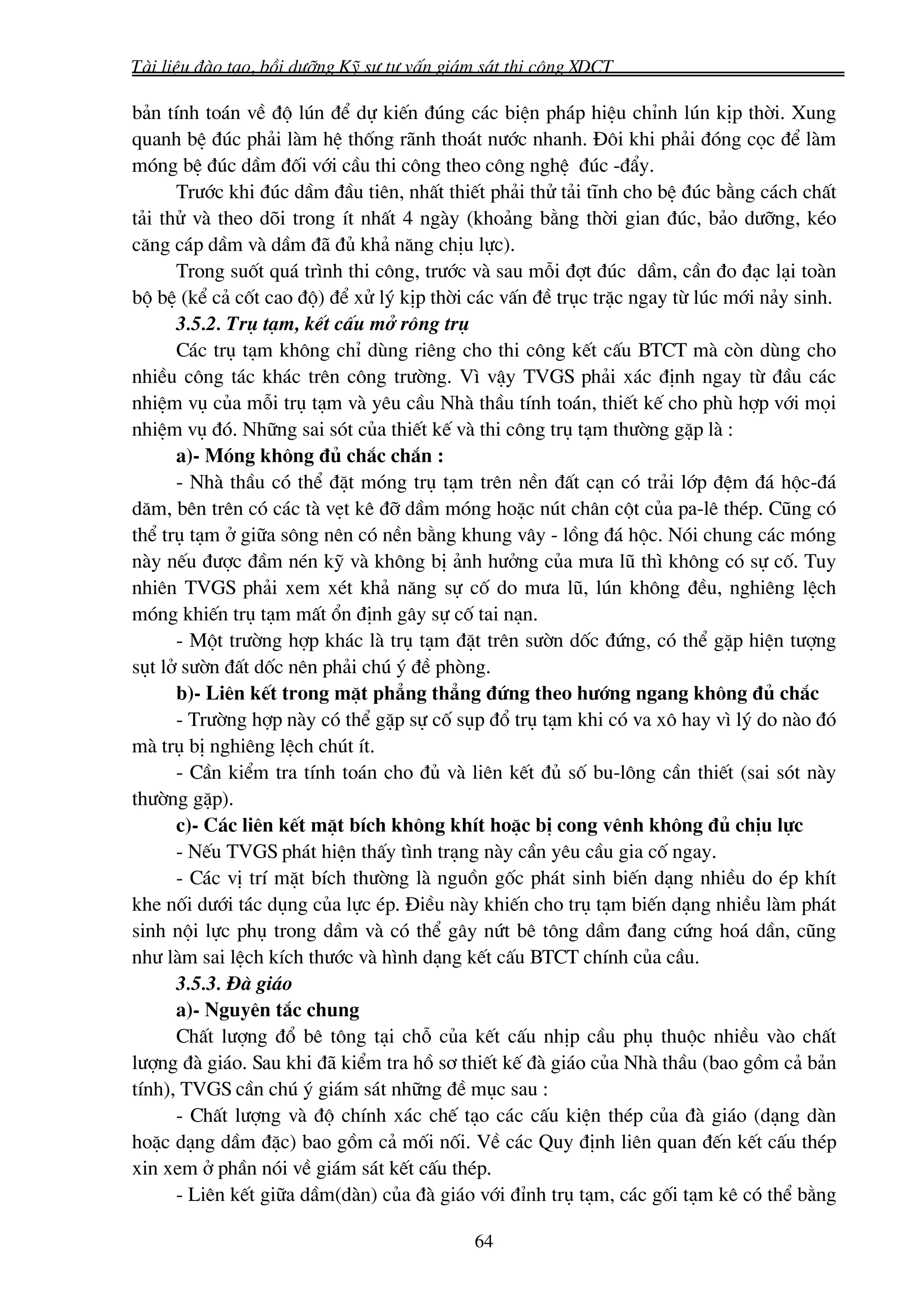 Tμi liÖu ®μo t¹o, båi d−ìng Kü s− t− vÊn gi¸m s¸t thi c«ng XDCT

b¶n tÝnh to¸n vÒ ®é lón ®Ó dù kiÕn ®óng c¸c biÖn ph¸p hiÖu chØnh lón kÞp thêi. Xung
quanh bÖ ®óc ph¶i lμm hÖ thèng r·nh tho¸t n−íc nhanh. §«i khi ph¶i ®ãng cäc ®Ó lμm
mãng bÖ ®óc dÇm ®èi víi cÇu thi c«ng theo c«ng nghÖ ®óc -®Èy.
      Tr−íc khi ®óc dÇm ®Çu tiªn, nhÊt thiÕt ph¶i thö t¶i tÜnh cho bÖ ®óc b»ng c¸ch chÊt
t¶i thö vμ theo dâi trong Ýt nhÊt 4 ngμy (kho¶ng b»ng thêi gian ®óc, b¶o d−ìng, kÐo
c¨ng c¸p dÇm vμ dÇm ®· ®ñ kh¶ n¨ng chÞu lùc).
      Trong suèt qu¸ tr×nh thi c«ng, tr−íc vμ sau mçi ®ît ®óc dÇm, cÇn ®o ®¹c l¹i toμn
bé bÖ (kÓ c¶ cèt cao ®é) ®Ó xö lý kÞp thêi c¸c vÊn ®Ò trôc trÆc ngay tõ lóc míi n¶y sinh.
      3.5.2. Trô t¹m, kÕt cÊu më r«ng trô
      C¸c trô t¹m kh«ng chØ dïng riªng cho thi c«ng kÕt cÊu BTCT mμ cßn dïng cho
nhiÒu c«ng t¸c kh¸c trªn c«ng tr−êng. V× vËy TVGS ph¶i x¸c ®Þnh ngay tõ ®Çu c¸c
nhiÖm vô cña mçi trô t¹m vμ yªu cÇu Nhμ thÇu tÝnh to¸n, thiÕt kÕ cho phï hîp víi mäi
nhiÖm vô ®ã. Nh÷ng sai sãt cña thiÕt kÕ vμ thi c«ng trô t¹m th−êng gÆp lμ :
      a)- Mãng kh«ng ®ñ ch¾c ch¾n :
      - Nhμ thÇu cã thÓ ®Æt mãng trô t¹m trªn nÒn ®Êt c¹n cã tr¶i líp ®Öm ®¸ héc-®¸
d¨m, bªn trªn cã c¸c tμ vÑt kª ®ì dÇm mãng hoÆc nót ch©n cét cña pa-lª thÐp. Còng cã
thÓ trô t¹m ë gi÷a s«ng nªn cã nÒn b»ng khung v©y - lång ®¸ héc. Nãi chung c¸c mãng
nμy nÕu ®−îc ®Çm nÐn kü vμ kh«ng bÞ ¶nh h−ëng cña m−a lò th× kh«ng cã sù cè. Tuy
nhiªn TVGS ph¶i xem xÐt kh¶ n¨ng sù cè do m−a lò, lón kh«ng ®Òu, nghiªng lÖch
mãng khiÕn trô t¹m mÊt æn ®Þnh g©y sù cè tai n¹n.
      - Mét tr−êng hîp kh¸c lμ trô t¹m ®Æt trªn s−ên dèc ®øng, cã thÓ gÆp hiÖn t−îng
sôt lë s−ên ®Êt dèc nªn ph¶i chó ý ®Ò phßng.
      b)- Liªn kÕt trong mÆt ph¼ng th¼ng ®øng theo h−íng ngang kh«ng ®ñ ch¾c
      - Tr−êng hîp nμy cã thÓ gÆp sù cè sôp ®æ trô t¹m khi cã va x« hay v× lý do nμo ®ã
mμ trô bÞ nghiªng lÖch chót Ýt.
      - CÇn kiÓm tra tÝnh to¸n cho ®ñ vμ liªn kÕt ®ñ sè bu-l«ng cÇn thiÕt (sai sãt nμy
th−êng gÆp).
      c)- C¸c liªn kÕt mÆt bÝch kh«ng khÝt hoÆc bÞ cong vªnh kh«ng ®ñ chÞu lùc
      - NÕu TVGS ph¸t hiÖn thÊy t×nh tr¹ng nμy cÇn yªu cÇu gia cè ngay.
      - C¸c vÞ trÝ mÆt bÝch th−êng lμ nguån gèc ph¸t sinh biÕn d¹ng nhiÒu do Ðp khÝt
khe nèi d−íi t¸c dông cña lùc Ðp. §iÒu nμy khiÕn cho trô t¹m biÕn d¹ng nhiÒu lμm ph¸t
sinh néi lùc phô trong dÇm vμ cã thÓ g©y nøt bª t«ng dÇm ®ang cøng ho¸ dÇn, còng
nh− lμm sai lÖch kÝch th−íc vμ h×nh d¹ng kÕt cÊu BTCT chÝnh cña cÇu.
      3.5.3. §μ gi¸o
      a)- Nguyªn t¾c chung
      ChÊt l−îng ®æ bª t«ng t¹i chç cña kÕt cÊu nhÞp cÇu phô thuéc nhiÒu vμo chÊt
l−îng ®μ gi¸o. Sau khi ®· kiÓm tra hå s¬ thiÕt kÕ ®μ gi¸o cña Nhμ thÇu (bao gåm c¶ b¶n
tÝnh), TVGS cÇn chó ý gi¸m s¸t nh÷ng ®Ò môc sau :
      - ChÊt l−îng vμ ®é chÝnh x¸c chÕ t¹o c¸c cÊu kiÖn thÐp cña ®μ gi¸o (d¹ng dμn
hoÆc d¹ng dÇm ®Æc) bao gåm c¶ mèi nèi. VÒ c¸c Quy ®Þnh liªn quan ®Õn kÕt cÊu thÐp
xin xem ë phÇn nãi vÒ gi¸m s¸t kÕt cÊu thÐp.
      - Liªn kÕt gi÷a dÇm(dμn) cña ®μ gi¸o víi ®Ønh trô t¹m, c¸c gèi t¹m kª cã thÓ b»ng

                                            64
 