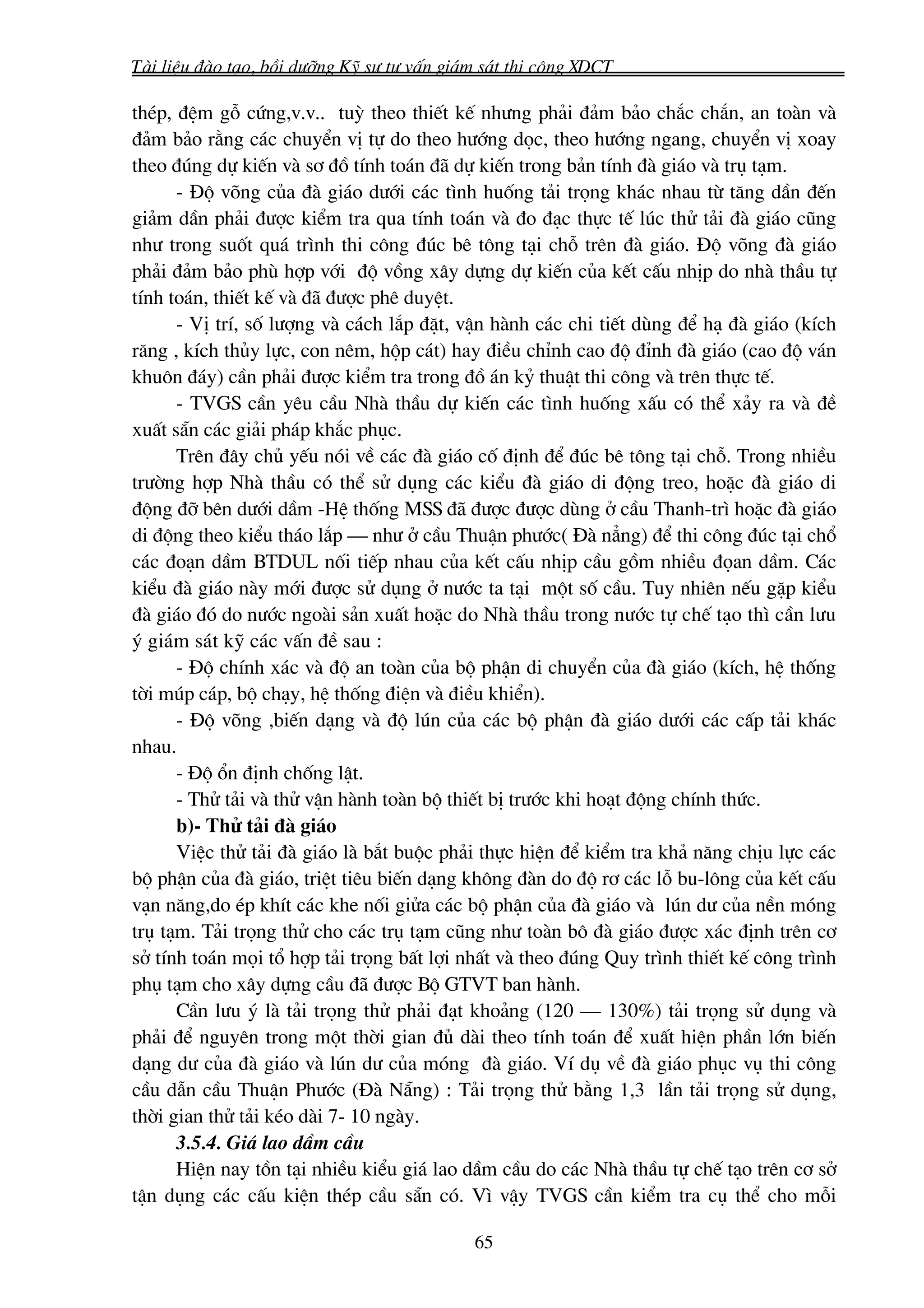 Tμi liÖu ®μo t¹o, båi d−ìng Kü s− t− vÊn gi¸m s¸t thi c«ng XDCT

thÐp, ®Öm gç cøng,v.v.. tuú theo thiÕt kÕ nh−ng ph¶i ®¶m b¶o ch¾c ch¾n, an toμn vμ
®¶m b¶o r»ng c¸c chuyÓn vÞ tù do theo h−íng däc, theo h−íng ngang, chuyÓn vÞ xoay
theo ®óng dù kiÕn vμ s¬ ®å tÝnh to¸n ®· dù kiÕn trong b¶n tÝnh ®μ gi¸o vμ trô t¹m.
      - §é vâng cña ®μ gi¸o d−íi c¸c t×nh huèng t¶i träng kh¸c nhau tõ t¨ng dÇn ®Õn
gi¶m dÇn ph¶i ®−îc kiÓm tra qua tÝnh to¸n vμ ®o ®¹c thùc tÕ lóc thö t¶i ®μ gi¸o còng
nh− trong suèt qu¸ tr×nh thi c«ng ®óc bª t«ng t¹i chç trªn ®μ gi¸o. §é vâng ®μ gi¸o
ph¶i ®¶m b¶o phï hîp víi ®é vång x©y dùng dù kiÕn cña kÕt cÊu nhÞp do nhμ thÇu tù
tÝnh to¸n, thiÕt kÕ vμ ®· ®−îc phª duyÖt.
      - VÞ trÝ, sè l−îng vμ c¸ch l¾p ®Æt, vËn hμnh c¸c chi tiÕt dïng ®Ó h¹ ®μ gi¸o (kÝch
r¨ng , kÝch thñy lùc, con nªm, hép c¸t) hay ®iÒu chØnh cao ®é ®Ønh ®μ gi¸o (cao ®é v¸n
khu«n ®¸y) cÇn ph¶i ®−îc kiÓm tra trong ®å ¸n kû thuËt thi c«ng vμ trªn thùc tÕ.
      - TVGS cÇn yªu cÇu Nhμ thÇu dù kiÕn c¸c t×nh huèng xÊu cã thÓ x¶y ra vμ ®Ò
xuÊt s½n c¸c gi¶i ph¸p kh¾c phôc.
      Trªn ®©y chñ yÕu nãi vÒ c¸c ®μ gi¸o cè ®Þnh ®Ó ®óc bª t«ng t¹i chç. Trong nhiÒu
tr−êng hîp Nhμ thÇu cã thÓ sö dông c¸c kiÓu ®μ gi¸o di ®éng treo, hoÆc ®μ gi¸o di
®éng ®ì bªn d−íi dÇm -HÖ thèng MSS ®· ®−îc ®−îc dïng ë cÇu Thanh-tr× hoÆc ®μ gi¸o
di ®éng theo kiÓu th¸o l¾p – nh− ë cÇu ThuËn ph−íc( §μ n¼ng) ®Ó thi c«ng ®óc t¹i chæ
c¸c ®o¹n dÇm BTDUL nèi tiÕp nhau cña kÕt cÊu nhÞp cÇu gåm nhiÒu ®äan dÇm. C¸c
kiÓu ®μ gi¸o nμy míi ®−îc sö dông ë n−íc ta t¹i mét sè cÇu. Tuy nhiªn nÕu gÆp kiÓu
®μ gi¸o ®ã do n−íc ngoμi s¶n xuÊt hoÆc do Nhμ thÇu trong n−íc tù chÕ t¹o th× cÇn l−u
ý gi¸m s¸t kü c¸c vÊn ®Ò sau :
      - §é chÝnh x¸c vμ ®é an toμn cña bé phËn di chuyÓn cña ®μ gi¸o (kÝch, hÖ thèng
têi móp c¸p, bé ch¹y, hÖ thèng ®iÖn vμ ®iÒu khiÓn).
      - §é vâng ,biÕn d¹ng vμ ®é lón cña c¸c bé phËn ®μ gi¸o d−íi c¸c cÊp t¶i kh¸c
nhau.
      - §é æn ®Þnh chèng lËt.
      - Thö t¶i vμ thö vËn hμnh toμn bé thiÕt bÞ tr−íc khi ho¹t ®éng chÝnh thøc.
      b)- Thö t¶i ®μ gi¸o
      ViÖc thö t¶i ®μ gi¸o lμ b¾t buéc ph¶i thùc hiÖn ®Ó kiÓm tra kh¶ n¨ng chÞu lùc c¸c
bé phËn cña ®μ gi¸o, triÖt tiªu biÕn d¹ng kh«ng ®μn do ®é r¬ c¸c lç bu-l«ng cña kÕt cÊu
v¹n n¨ng,do Ðp khÝt c¸c khe nèi giöa c¸c bé phËn cña ®μ gi¸o vμ lón d− cña nÒn mãng
trô t¹m. T¶i träng thö cho c¸c trô t¹m còng nh− toμn b« ®μ gi¸o ®−îc x¸c ®Þnh trªn c¬
së tÝnh to¸n mäi tæ hîp t¶i träng bÊt lîi nhÊt vμ theo ®óng Quy tr×nh thiÕt kÕ c«ng tr×nh
phô t¹m cho x©y dùng cÇu ®· ®−îc Bé GTVT ban hμnh.
      CÇn l−u ý lμ t¶i träng thö ph¶i ®¹t kho¶ng (120 – 130%) t¶i träng sö dông vμ
ph¶i ®Ó nguyªn trong mét thêi gian ®ñ dμi theo tÝnh to¸n ®Ó xuÊt hiÖn phÇn lín biÕn
d¹ng d− cña ®μ gi¸o vμ lón d− cña mãng ®μ gi¸o. VÝ dô vÒ ®μ gi¸o phôc vô thi c«ng
cÇu dÉn cÇu ThuËn Ph−íc (§μ N½ng) : T¶i träng thö b»ng 1,3 lÇn t¶i träng sö dông,
thêi gian thö t¶i kÐo dμi 7- 10 ngμy.
      3.5.4. Gi¸ lao dÇm cÇu
      HiÖn nay tån t¹i nhiÒu kiÓu gi¸ lao dÇm cÇu do c¸c Nhμ thÇu tù chÕ t¹o trªn c¬ së
tËn dông c¸c cÊu kiÖn thÐp cÇu s½n cã. V× vËy TVGS cÇn kiÓm tra cô thÓ cho mçi

                                            65
 