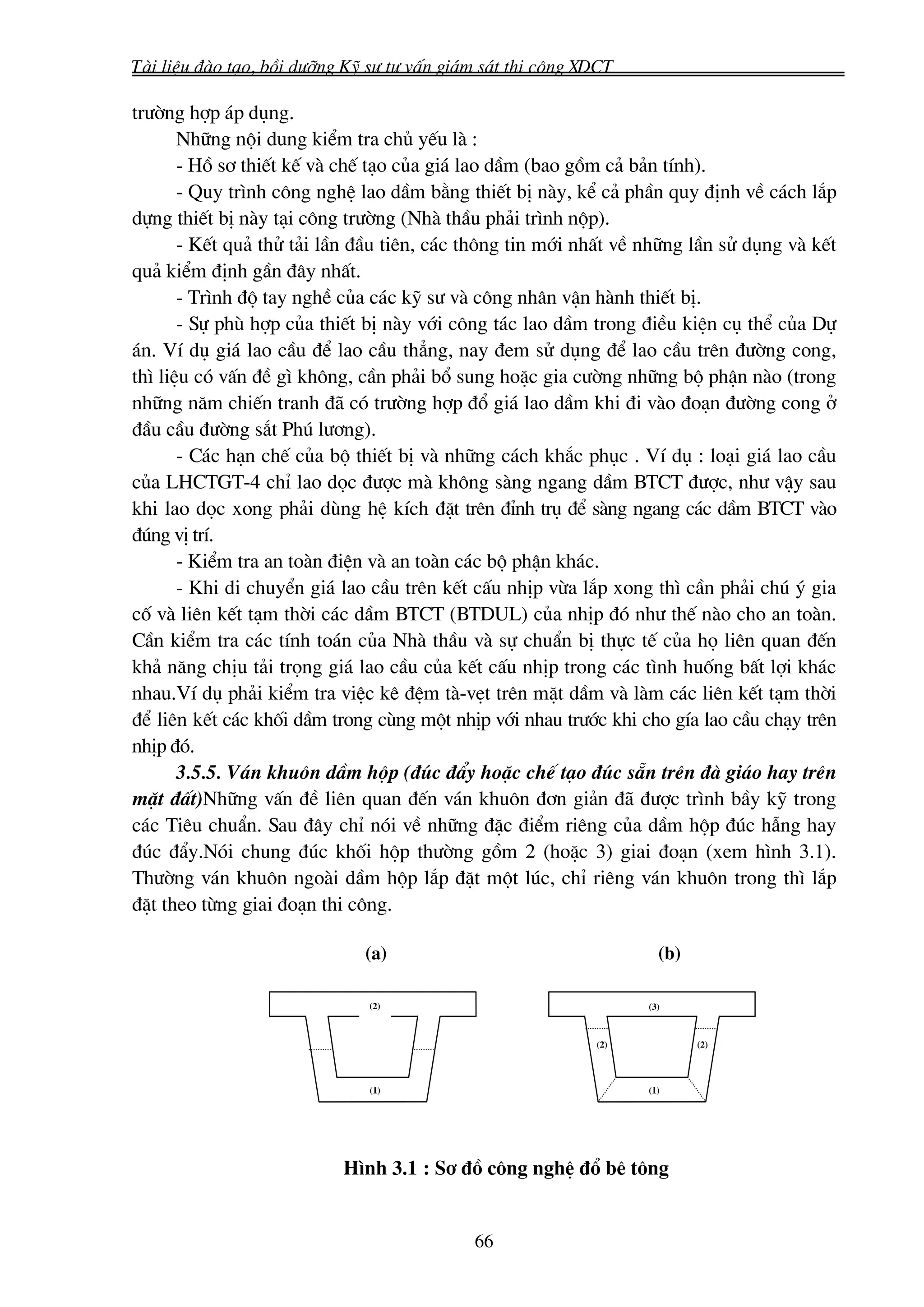 Tμi liÖu ®μo t¹o, båi d−ìng Kü s− t− vÊn gi¸m s¸t thi c«ng XDCT

tr−êng hîp ¸p dông.
       Nh÷ng néi dung kiÓm tra chñ yÕu lμ :
       - Hå s¬ thiÕt kÕ vμ chÕ t¹o cña gi¸ lao dÇm (bao gåm c¶ b¶n tÝnh).
       - Quy tr×nh c«ng nghÖ lao dÇm b»ng thiÕt bÞ nμy, kÓ c¶ phÇn quy ®Þnh vÒ c¸ch l¾p
dùng thiÕt bÞ nμy t¹i c«ng tr−êng (Nhμ thÇu ph¶i tr×nh nép).
       - KÕt qu¶ thö t¶i lÇn ®Çu tiªn, c¸c th«ng tin míi nhÊt vÒ nh÷ng lÇn sö dông vμ kÕt
qu¶ kiÓm ®Þnh gÇn ®©y nhÊt.
       - Tr×nh ®é tay nghÒ cña c¸c kü s− vμ c«ng nh©n vËn hμnh thiÕt bÞ.
       - Sù phï hîp cña thiÕt bÞ nμy víi c«ng t¸c lao dÇm trong ®iÒu kiÖn cô thÓ cña Dù
¸n. VÝ dô gi¸ lao cÇu ®Ó lao cÇu th¼ng, nay ®em sö dông ®Ó lao cÇu trªn ®−êng cong,
th× liÖu cã vÊn ®Ò g× kh«ng, cÇn ph¶i bæ sung hoÆc gia c−êng nh÷ng bé phËn nμo (trong
nh÷ng n¨m chiÕn tranh ®· cã tr−êng hîp ®æ gi¸ lao dÇm khi ®i vμo ®o¹n ®−êng cong ë
®Çu cÇu ®−êng s¾t Phó l−¬ng).
       - C¸c h¹n chÕ cña bé thiÕt bÞ vμ nh÷ng c¸ch kh¾c phôc . VÝ dô : lo¹i gi¸ lao cÇu
cña LHCTGT-4 chØ lao däc ®−îc mμ kh«ng sμng ngang dÇm BTCT ®−îc, nh− vËy sau
khi lao däc xong ph¶i dïng hÖ kÝch ®Æt trªn ®Ønh trô ®Ó sμng ngang c¸c dÇm BTCT vμo
®óng vÞ trÝ.
       - KiÓm tra an toμn ®iÖn vμ an toμn c¸c bé phËn kh¸c.
       - Khi di chuyÓn gi¸ lao cÇu trªn kÕt cÊu nhÞp võa l¾p xong th× cÇn ph¶i chó ý gia
cè vμ liªn kÕt t¹m thêi c¸c dÇm BTCT (BTDUL) cña nhÞp ®ã nh− thÕ nμo cho an toμn.
CÇn kiÓm tra c¸c tÝnh to¸n cña Nhμ thÇu vμ sù chuÈn bÞ thùc tÕ cña hä liªn quan ®Õn
kh¶ n¨ng chÞu t¶i träng gi¸ lao cÇu cña kÕt cÊu nhÞp trong c¸c t×nh huèng bÊt lîi kh¸c
nhau.VÝ dô ph¶i kiÓm tra viÖc kª ®Öm tμ-vÑt trªn mÆt dÇm vμ lμm c¸c liªn kÕt t¹m thêi
®Ó liªn kÕt c¸c khèi dÇm trong cïng mét nhÞp víi nhau tr−íc khi cho gÝa lao cÇu ch¹y trªn
nhÞp ®ã.
       3.5.5. V¸n khu«n dÇm hép (®óc ®Èy hoÆc chÕ t¹o ®óc s½n trªn ®μ gi¸o hay trªn
mÆt ®Êt)Nh÷ng vÊn ®Ò liªn quan ®Õn v¸n khu«n ®¬n gi¶n ®· ®−îc tr×nh bÇy kü trong
c¸c Tiªu chuÈn. Sau ®©y chØ nãi vÒ nh÷ng ®Æc ®iÓm riªng cña dÇm hép ®óc hÉng hay
®óc ®Èy.Nãi chung ®óc khèi hép th−êng gåm 2 (hoÆc 3) giai ®o¹n (xem h×nh 3.1).
Th−êng v¸n khu«n ngoμi dÇm hép l¾p ®Æt mét lóc, chØ riªng v¸n khu«n trong th× l¾p
®Æt theo tõng giai ®o¹n thi c«ng.

                              (a)                                   (b)

                               (2)                                (3)



                                                            (2)           (2)



                               (1)                                (1)




                           H×nh 3.1 : S¬ ®å c«ng nghÖ ®æ bª t«ng


                                            66
 