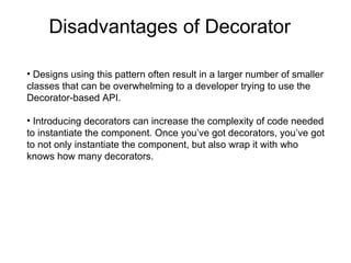 Disadvantages of Decorator Designs using this pattern often result in a larger number of smaller classes that can be overwhelming to a developer trying to use the Decorator-based API. Introducing decorators can increase the complexity of code needed to instantiate the component. Once you’ve got decorators, you’ve got to not only instantiate the component, but also wrap it with who knows how many decorators. 