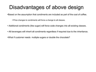 Disadvantages of above design Based on the assumption that condiments are included as part of the cost of coffee. Price changes to condiments will force a change to all classes. Additional condiments (like sugar) will force code changes into all existing classes. All beverages will inherit all condiments regardless if required due to the inheritance.  What if customer needs  multiple sugars or double the chocolate? 