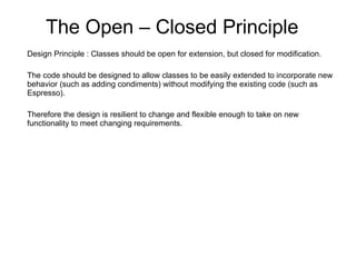The Open – Closed Principle Design Principle : Classes should be open for extension, but closed for modification. The code should be designed to allow classes to be easily extended to incorporate new behavior (such as adding condiments) without modifying the existing code (such as Espresso).  Therefore the design is resilient to change and flexible enough to take on new functionality to meet changing requirements. 
