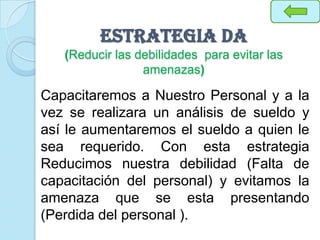 Estrategia DA
(Reducir las debilidades para evitar las
amenazas)
Capacitaremos a Nuestro Personal y a la
vez se realizara un análisis de sueldo y
así le aumentaremos el sueldo a quien le
sea requerido. Con esta estrategia
Reducimos nuestra debilidad (Falta de
capacitación del personal) y evitamos la
amenaza que se esta presentando
(Perdida del personal ).
 