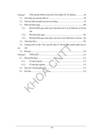 viii
Chương 7. ỨNG DỤNG PHÂN LOẠI TIN TỨC ĐIỆN TỬ TỰ ĐỘNG ................99
7.1. Giới thiệu tòa soạn báo điện tử..........................................................................99
7.2. Tính cần thiết của phân loại tin tức tự động ......................................................99
7.3. Phân tích hiện trạng .........................................................................................100
7.3.1. Mô hình DFD quan niệm cấp 2 hiện hành cho ô xử lý Nhận bài và Trả bài
100
7.3.2. Phê phán hiện trạng................................................................................103
7.3.3. Mô hình DFD quan niệm cấp 2 mới cho ô xử lý Nhận bài và Trả bài ..104
7.4. Triển khai DLL................................................................................................105
7.5. Chương trình cài đặt “Tòa soạn báo điện tử” đã tích hợp module phân loại tin
tức 106
7.6. Kết quả.............................................................................................................110
Chương 8. TỔNG KẾT............................................................................................112
8.1. Kết quả đạt được..............................................................................................112
8.1.1. Về mặt lý thuyết.....................................................................................112
8.1.2. Về mặt thực nghiệm...............................................................................113
8.2. Hạn chế và hướng phát triển............................................................................113
8.3. Kết luận............................................................................................................114
 