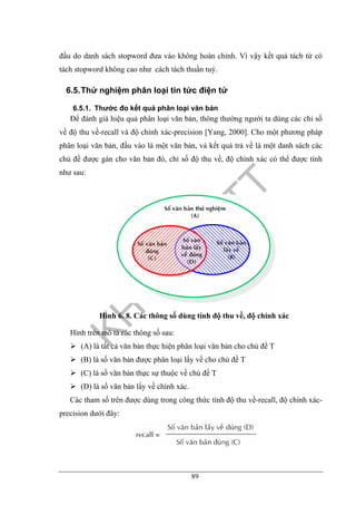 89
đầu do danh sách stopword đưa vào không hoàn chỉnh. Vì vậy kết quả tách từ có
tách stopword không cao như cách tách thuần tuý.
6.5.Thử nghiệm phân loại tin tức điện tử
6.5.1. Thước đo kết quả phân loại văn bản
Để đánh giá hiệu quả phân loại văn bản, thông thường người ta dùng các chỉ số
về độ thu về-recall và độ chính xác-precision [Yang, 2000]. Cho một phương pháp
phân loại văn bản, đầu vào là một văn bản, và kết quả trả về là một danh sách các
chủ đề được gán cho văn bản đó, chỉ số độ thu về, độ chính xác có thể được tính
như sau:
Hình 6. 8. Các thông số dùng tính độ thu về, độ chính xác
Hình trên mô tả các thông số sau:
(A) là tất cả văn bản thực hiện phân loại văn bản cho chủ đề T
(B) là số văn bản được phân loại lấy về cho chủ đề T
(C) là số văn bản thực sự thuộc về chủ đề T
(D) là số văn bản lấy về chính xác.
Các tham số trên được dùng trong công thức tính độ thu về-recall, độ chính xác-
precision dưới đây:
 