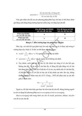 90
Việc gán nhãn chủ đề của các phương pháp phân loại văn bản có thể được đánh
giá bằng cách dùng bảng trường hợp hai chiều ứng với từng loại chủ đề:
Chủ đề đang xét ĐÚNG
với chủ đề văn bản
Chủ đề đang xét SAI
với chủ đề văn bản
Phân loại ĐÚNG
với chủ đề văn bản
a b
Phân loại SAI
với chủ đề văn bản
c d
Bảng 6. 7. Bốn trường hợp của phân loại văn bản
Như vậy, với mỗi kết quả phân loại cho một văn bản, ta sẽ có được một trong 4
trường hợp a,b,c hoặc d. Từ đó, ta tính được các chỉ số sau:
a
recall
a c
=
+
nếu a + c >0, ngược lại là không xác định.
a
precision
a b
=
+
nếu a + b >0, ngược lại là không xác định.
Tuy nhiên, cách tính với độ thu về, độ chính xác riêng rẽ sẽ cho kết quả
không cân đối. Ví dụ nếu số văn bản lấy về đúng (D) gần bằng với số văn
bản đúng thực sự (C) thì chỉ số độ thu về sẽ cao, tuy nhiên nếu số văn bản lấy
về (B) khá nhiều so với (D) sẽ cho chỉ số độ chính xác nhỏ. Do vậy, thông
thường người ta thêm một chỉ số F1 [Yang , 1997] để phản ánh sự cân đối
giữa 2 độ đo trên:
2
1
1 1
F
recall precision
=
+
Ngoài ra, để tính toán hiệu quả thực thi trên toàn bộ chủ đề, thông thường người
ta còn sử dụng hai phương pháp macro-averaging và micro-averaging.
Macro-averaging tính trung bình các chỉ số recall, precision, fallout, Acc,Err
của tất cả các chủ đề.
 