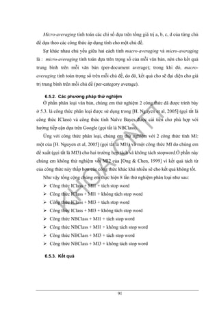 91
Micro-averaging tính toán các chỉ số dựa trên tổng giá trị a, b, c, d của từng chủ
đề dựa theo các công thức áp dụng tính cho một chủ đề.
Sự khác nhau chủ yếu giữa hai cách tính macro-averaging và micro-averaging
là : micro-averaging tính toán dựa trên trọng số của mỗi văn bản, nên cho kết quả
trung bình trên mỗi văn bản (per-document average); trong khi đó, macro-
averaging tính toán trọng số trên mỗi chủ đề, do đó, kết quả cho sẽ đại diện cho giá
trị trung bình trên mỗi chủ đề (per-category average).
6.5.2. Các phương pháp thử nghiệm
Ở phần phân loại văn bản, chúng em thử nghiệm 2 công thức đã được trình bày
ở 5.3. là công thức phân loại được sử dụng trong [H. Nguyen et al, 2005] (gọi tắt là
công thức IClass) và công thức tính Naïve Bayes được cải tiến cho phù hợp với
hướng tiếp cận dựa trên Google (gọi tắt là NBClass).
Ứng với công thức phân loại, chúng em thử nghiệm với 2 công thức tính MI:
một của [H. Nguyen et al, 2005] (gọi tắt là MI1) và một công thức MI do chúng em
đề xuất (gọi tắt là MI3) cho hai trường hợp tách và không tách stopword.Ở phần này
chúng em không thử nghiệm với MI2 của [Ong & Chen, 1999] vì kết quả tách từ
của công thức này thấp hơn các công thức khác khá nhiều sẽ cho kết quả không tốt.
Như vậy tổng cộng chúng em thực hiện 8 lần thử nghiệm phân loại như sau:
Công thức IClass + MI1 + tách stop word
Công thức IClass + MI1 + không tách stop word
Công thức IClass + MI3 + tách stop word
Công thức IClass + MI3 + không tách stop word
Công thức NBClass + MI1 + tách stop word
Công thức NBClass + MI1 + không tách stop word
Công thức NBClass + MI3 + tách stop word
Công thức NBClass + MI3 + không tách stop word
6.5.3. Kết quả
 