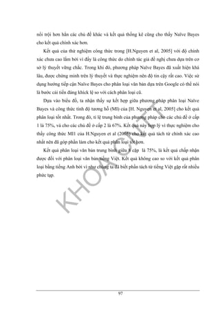 97
nổi trội hơn hẳn các chủ đề khác và kết quả thống kê cũng cho thấy Naïve Bayes
cho kết quả chính xác hơn.
Kết quả của thử nghiệm công thức trong [H.Nguyen et al, 2005] với độ chính
xác chưa cao lắm bởi vì đấy là công thức do chính tác giả đề nghị chưa dựa trên cơ
sở lý thuyết vững chắc. Trong khi đó, phương pháp Naïve Bayes đã xuất hiện khá
lâu, được chứng minh trên lý thuyết và thực nghiệm nên độ tin cậy rất cao. Việc sử
dụng hướng tiếp cận Naïve Bayes cho phân loại văn bản dựa trên Google có thể nói
là bước cải tiến đáng khíck lệ so với cách phân loại cũ.
Dựa vào biểu đồ, ta nhận thấy sự kết hợp giữa phương pháp phân loại Naïve
Bayes và công thức tính độ tương hỗ (MI) của [H. Nguyen et al, 2005] cho kết quả
phân loại tốt nhất. Trong đó, tỉ lệ trung bình của phương pháp cho các chủ đề ở cấp
1 là 75%, và cho các chủ đề ở cấp 2 là 67%. Kết quả này hợp lý vì thực nghiệm cho
thấy công thức MI1 của H.Nguyen et al (2005) cho kết quả tách từ chính xác cao
nhất nên đã góp phần làm cho kết quả phân loại tốt hơn.
Kết quả phân loại văn bản trung bình giữa 8 cặp là 75%, là kết quả chấp nhận
được đối với phân loại văn bản tiếng Việt. Kết quả không cao so với kết quả phân
loại bằng tiếng Anh bởi vì như chúng ta đã biết phần tách từ tiếng Việt gặp rất nhiều
phức tạp.
 