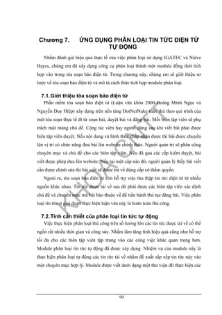 99
Chương 7. ỨNG DỤNG PHÂN LOẠI TIN TỨC ĐIỆN TỬ
TỰ ĐỘNG
Nhằm đánh giá hiệu quả thực tế của việc phân loại sử dụng IGATEC và Naïve
Bayes, chúng em đã xây dựng công cụ phân loại thành một module đồng thời tích
họp vào trong tòa soạn báo điện tử. Trong chương này, chúng em sẽ giới thiệu sơ
lược về tòa soạn báo điện tử và mô tả cách thức tích hợp module phân loại.
7.1.Giới thiệu tòa soạn báo điện tử
Phần mềm tòa soạn báo điện tử (Luận văn khóa 2000-Hoàng Minh Ngọc và
Nguyễn Duy Hiệp) xây dựng trên nền tảng DotNetNuke tuân thủ theo qui trình của
một tòa soạn thực tế đi từ soạn bài, duyệt bài và đăng bài. Mỗi biên tập viên sẽ phụ
trách một mảng chủ đề. Cộng tác viên hay người dùng sau khi viết bài phải được
biên tập viên duyệt. Nếu nội dung và hình thức chấp nhận được thì bài được chuyển
lên vị trí có chức năng đưa bài lên website chính thức. Người quản trị sẽ phân công
chuyên mục và chủ đề cho các biên tập viên. Nếu đã qua các cấp kiểm duyệt, bài
viết được phép đưa lên website. Nếu tại một cấp nào đó, người quản lý thấy bài viết
cần được chỉnh sửa thì bài viết sẽ được trả về đúng cấp có thẩm quyền.
Ngoài ra, tòa soạn báo điên tử còn hỗ trợ việc thu thập tin tức điện tử từ nhiều
nguồn khác nhau. Tin tức được tải về sau đó phải được các biên tập viên xác định
chủ đề và chuyên mục mà bài báo thuộc về để tiến hành thủ tục đăng bài. Việc phân
loại tin tức ở giai đoạn thực hiện luận văn này là hoàn toàn thủ công.
7.2.Tính cần thiết của phân loại tin tức tự động
Việc thực hiện phân loại thủ công trên số lương lớn các tin tức được tải về có thể
ngốn rất nhiều thời gian và công sức. Nhằm làm tăng tính hiệu quả cũng như hỗ trợ
tối đa cho các biên tập viên tập trung vào các công việc khác quan trọng hơn.
Module phân loại tin tức tự động đã được xây dựng. Nhiệm vụ của module này là
thực hiện phân loại tự động các tin tức tải về nhằm đề xuất sắp xếp tin tức này vào
một chuyên mục hợp lý. Module được viết dưới dạng một thư viện dll thực hiện các
 