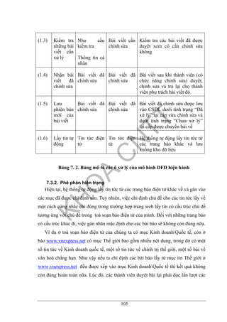 103
(1.3) Kiểm tra
những bài
viết cần
xử lý
Nhu cầu
kiểm tra
Thông tin cá
nhân
Bài viết cần
chỉnh sửa
Kiểm tra các bài viết đã được
duyệt xem có cần chỉnh sửa
không
(1.4) Nhận bài
viết đã
chỉnh sửa
Bài viết đã
chỉnh sửa
Bài viết đã
chỉnh sửa
Bài viết sau khi thành viên (có
chức năng chỉnh sửa) duyệt,
chỉnh sửa và trả lại cho thành
viên phụ trách bài viết đó.
(1.5) Lưu
phiên bản
mới của
bài viết
Bài viết đã
chỉnh sửa
Bài viết đã
chỉnh sửa
Bài viết đã chỉnh sửa được lưu
vào CSDL dưới tình trạng “Đã
xử lý” tại cấp vừa chỉnh sửa và
dưới tình trạng “Chưa xử lý”
tại cấp được chuyển bài về
(1.6) Lấy tin tự
động
Tin tức điện
tử
Tin tức điện
tử
Hệ thống tự động lấy tin tức từ
các trang báo khác và lưu
xuống kho dữ liệu
Bảng 7. 2. Bảng mô tả các ô xử lý của mô hình DFD hiện hành
7.3.2. Phê phán hiện trạng
Hiện tại, hệ thống tự động lấy tin tức từ các trang báo điện tử khác về và gán vào
các mục đã được chỉ định sẵn. Tuy nhiên, việc chỉ định chủ đề cho các tin tức lấy về
một cách cứng nhắc chỉ đúng trong trường hợp trang web lấy tin có cấu trúc chủ đề
tương ứng với chủ đề trong toà soạn báo điện tử của mình. Đối với những trang báo
có cấu trúc khác đi, việc gán nhãn mặc định cho các bài báo sẽ không còn đúng nữa.
Ví dụ ở toà soạn báo điện tử của chúng ta có mục Kinh doanhQuốc tế, còn ở
báo www.vnexpress.net có mục Thế giới bao gồm nhiều nội dung, trong đó có một
số tin tức về Kinh doanh quốc tế, một số tin tức về chính trị thế giới, một số bài về
văn hoá chẳng hạn. Như vậy nếu ta chỉ định các bài báo lấy từ mục tin Thế giới ở
www.vnexpress.net đều được xếp vào mục Kinh doanhQuốc tế thì kết quả không
còn đúng hoàn toàn nữa. Lúc đó, các thành viên duyệt bài lại phải đọc lần lượt các
 