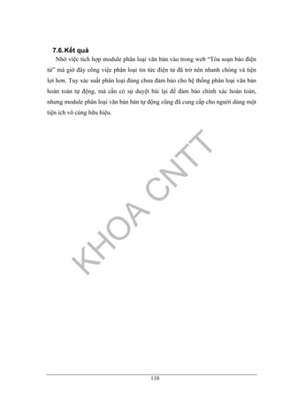 110
7.6.Kết quả
Nhờ việc tích hợp module phân loại văn bản vào trong web “Tòa soạn báo điện
tử” mà giờ đây công việc phân loại tin tức điện tử đã trở nên nhanh chóng và tiện
lợi hơn. Tuy xác suất phân loại đúng chưa đảm bảo cho hệ thống phân loại văn bản
hoàn toàn tự động, mà cần có sự duyệt bài lại để đảm bào chính xác hoàn toàn,
nhưng module phân loại văn bản bán tự động cũng đã cung cấp cho người dùng một
tiện ích vô cùng hữu hiệu.
 