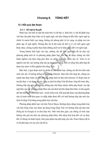 112
Chương 8. TỔNG KẾT
8.1.Kết quả đạt được
8.1.1. Về mặt lý thuyết
Phân loại văn bản là một bài toán khó và rất thú vị. Khó bởi vì vấn đề phân loại
văn bản cần phải thực hiện xử lý ngôn ngữ, mà như chúng ta đều biết, ngôn ngữ tự
nhiên là muôn hình vạn trạng, không chỉ phong phú về từ vựng, cú pháp mà còn
phức tạp về ngữ nghĩa. Nhưng đây lại là bài toán rất thú vị vì với mỗi ngôn ngữ
khác nhau, chúng ta phải thực hiện những cách xử lý khác nhau đối với ngôn ngữ.
Trong khuôn khổ luận văn này, những vấn đề liên quan đến đề tài như các
phương pháp tách từ và phương pháp phân loại văn bản đã được chúng em tiến
hành nghiên cứu khá công phu theo cả chiều rộng lẫn chiều sâu về. Trên cơ sở
nghiên cứu đó, các hướng tiếp cận áp dụng cho tiếng Anh và tiếng Hoa phù hợp đã
được lựa chọn và thử nghiệm lên tiếng Việt.
Đặc biệt, ở giai đoạn tách từ chuẩn bị cho phân loại, chúng em đã tìm hiểu một
cách sâu sắc về hướng thống kê dựa trên Internet. Dựa trên nền tảng đó, chúng em
mạnh dạn thực hiện cải tiến phương pháp tách từ dựa trên Internet và thuật toán di
truyền thay vì sử dụng lại các công cụ tách từ tiếng Việt đã được công bố trước đây.
Hướng tiếp cận mới này không những hạn chế được nhược điểm phụ thuộc vào tập
ngữ liệu của các phương pháp khác mà còn đem lại khả năng khai thác vô tận nguồn
dữ liệu khổng lồ của nhân loại : word-wide-web. Kết quả đạt được của phương pháp
này là hoàn toàn khả quan và chấp nhận được đối với một hướng tiếp cận mới cho
tách từ tiếng Việt dùng trong phân loại văn bản.
Phương pháp phân loại văn bản Naïve Bayes thường được dùng trong phân loại
văn bản tiếng Anh, nay được áp dụng trong tiếng Việt với hướng tiếp cận dựa trên
thống kê từ Google tỏ ra khá hiệu bởi. Nhờ tính đơn giản, các thông số tính toán
không cần quá lớn như các phương pháp khác, khả năng linh hoạt đối với sự thay
đổi về thông tin huấn luyện, thời gian phân loại phù hợp yêu cầu, Naïve Bayes đã tở
ra rất phù hợp với các yêu cầu đề ra.
 