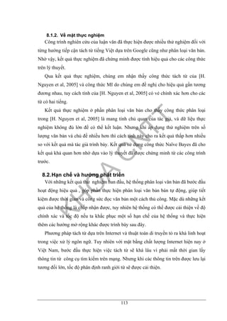 113
8.1.2. Về mặt thực nghiệm
Công trình nghiên cứu của luận văn đã thực hiện được nhiều thử nghiệm đối với
từng hướng tiếp cận tách từ tiếng Việt dựa trên Google cũng như phân loại văn bản.
Nhờ vậy, kết quả thực nghiệm đã chứng minh được tính hiệu quả cho các công thức
trên lý thuyết.
Qua kết quả thực nghiệm, chúng em nhận thấy công thức tách từ của [H.
Nguyen et al, 2005] và công thức MI do chúng em đề nghị cho hiệu quả gần tương
đương nhau, tuy cách tính của [H. Nguyen et al, 2005] có vẻ chính xác hơn cho các
từ có hai tiếng.
Kết quả thực nghiệm ở phần phân loại văn bản cho thấy công thức phân loại
trong [H. Nguyen et al, 2005] là mang tính chủ quan của tác giả, và dữ liệu thực
nghiệm không đủ lớn để có thể kết luận. Nhưng khi áp dụng thử nghiệm trên số
lượng văn bản và chủ đề nhiều hơn thì cách tính này cho ra kết quả thấp hơn nhiều
so với kết quả mà tác giả trình bày. Kết quả sử dụng công thức Naïve Bayes đã cho
kết quả khả quan hơn nhờ dựa vào lý thuyết đã được chứng minh từ các công trình
trước.
8.2.Hạn chế và hướng phát triển
Với những kết quả thử nghiệm ban đầu, hệ thống phân loại văn bản đã bước đầu
hoạt động hiệu quả , góp phần thực hiện phân loại văn bản bán tự động, giúp tiết
kiệm được thời gian và công sức đọc văn bản một cách thủ công. Mặc dù những kết
quả của hệ thống là chấp nhận được, tuy nhiên hệ thống có thể được cải thiện về độ
chính xác và tốc độ nếu ta khắc phục một số hạn chế của hệ thống và thực hiện
thêm các hướng mở rộng khác được trình bày sau đây.
Phương pháp tách từ dựa trên Internet và thuật toán di truyền tỏ ra khá linh hoạt
trong việc xử lý ngôn ngữ. Tuy nhiên với mặt bằng chất lượng Internet hiện nay ở
Việt Nam, bước đầu thực hiện việc tách từ sẽ khá lâu vì phải mất thời gian lấy
thông tin từ công cụ tìm kiếm trên mạng. Nhưng khi các thông tin trên được lưu lại
tương đối lớn, tốc độ phân định ranh giới từ sẽ được cải thiện.
 
