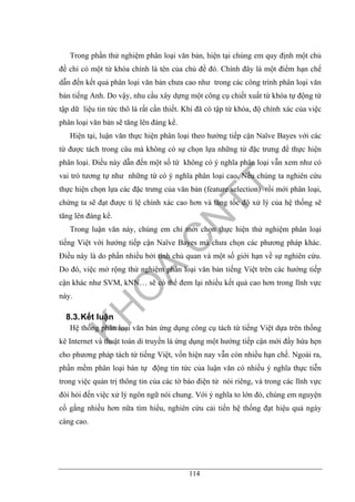 114
Trong phần thử nghiệm phân loại văn bản, hiện tại chúng em quy định một chủ
đề chỉ có một từ khóa chính là tên của chủ đề đó. Chính đây là một điểm hạn chế
dẫn đến kết quả phân loại văn bản chưa cao như trong các công trình phân loại văn
bản tiếng Anh. Do vậy, nhu cầu xây dựng một công cụ chiết xuất từ khóa tự động từ
tập dữ liệu tin tức thô là rất cần thiết. Khi đã có tập từ khóa, độ chính xác của việc
phân loại văn bản sẽ tăng lên đáng kể.
Hiện tại, luận văn thực hiện phân loại theo hướng tiếp cận Naïve Bayes với các
từ được tách trong câu mà không có sự chọn lựa những từ đặc trưng để thực hiện
phân loại. Điều này dẫn đến một số từ không có ý nghĩa phân loại vẫn xem như có
vai trò tương tự như những từ có ý nghĩa phân loại cao. Nếu chúng ta nghiên cứu
thực hiện chọn lựa các đặc trưng của văn bản (feature selection) rồi mới phân loại,
chứng ta sẽ đạt được tỉ lệ chính xác cao hơn và tăng tốc độ xử lý của hệ thống sẽ
tăng lên đáng kể.
Trong luận văn này, chúng em chỉ mới chọn thực hiện thử nghiệm phân loại
tiếng Việt với hướng tiếp cận Naïve Bayes mà chưa chọn các phương pháp khác.
Điều này là do phần nhiều bởi tính chủ quan và một số giới hạn về sự nghiên cứu.
Do đó, việc mở rộng thử nghiệm phân loại văn bản tiếng Việt trên các hướng tiếp
cận khác như SVM, kNN… sẽ có thể đem lại nhiều kết quả cao hơn trong lĩnh vực
này.
8.3.Kết luận
Hệ thống phân loại văn bản ứng dụng công cụ tách từ tiếng Việt dựa trên thống
kê Internet và thuật toán di truyền là ứng dụng một hướng tiếp cận mới đầy hứa hẹn
cho phương pháp tách từ tiếng Việt, vốn hiện nay vẫn còn nhiều hạn chế. Ngoài ra,
phần mềm phân loại bán tự động tin tức của luận văn có nhiều ý nghĩa thực tiễn
trong việc quản trị thông tin của các tờ báo điện tử nói riêng, và trong các lĩnh vực
đòi hỏi đến việc xử lý ngôn ngữ nói chung. Với ý nghĩa to lớn đó, chúng em nguyện
cố gắng nhiều hơn nữa tìm hiểu, nghiên cứu cải tiến hệ thống đạt hiệu quả ngày
càng cao.
 
