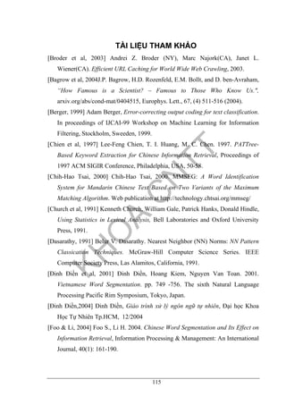 115
TÀI LIỆU THAM KHẢO
[Broder et al, 2003] Andrei Z. Broder (NY), Marc Najork(CA), Janet L.
Wiener(CA). Efficient URL Caching for World Wide Web Crawling, 2003.
[Bagrow et al, 2004J.P. Bagrow, H.D. Rozenfeld, E.M. Bollt, and D. ben-Avraham,
“How Famous is a Scientist? – Famous to Those Who Know Us.",
arxiv.org/abs/cond-mat/0404515, Europhys. Lett., 67, (4) 511-516 (2004).
[Berger, 1999] Adam Berger, Error-correcting output coding for text classification.
In proceedings of IJCAI-99 Workshop on Machine Learning for Information
Filtering, Stockholm, Sweeden, 1999.
[Chien et al, 1997] Lee-Feng Chien, T. I. Huang, M. C. Chen. 1997. PATTree-
Based Keyword Extraction for Chinese Information Retrieval, Proceedings of
1997 ACM SIGIR Conference, Philadelphia, USA, 50-58.
[Chih-Hao Tsai, 2000] Chih-Hao Tsai, 2000. MMSEG: A Word Identification
System for Mandarin Chinese Text Based on Two Variants of the Maximum
Matching Algorithm. Web publication at http://technology.chtsai.org/mmseg/
[Church et al, 1991] Kenneth Church, William Gale, Patrick Hanks, Donald Hindle,
Using Statistics in Lexical Analysis, Bell Laboratories and Oxford University
Press, 1991.
[Dasarathy, 1991] Belur V. Dasarathy. Nearest Neighbor (NN) Norms: NN Pattern
Classication Techniques. McGraw-Hill Computer Science Series. IEEE
Computer Society Press, Las Alamitos, California, 1991.
[Đinh Điền et al, 2001] Đinh Điền, Hoang Kiem, Nguyen Van Toan. 2001.
Vietnamese Word Segmentation. pp. 749 -756. The sixth Natural Language
Processing Pacific Rim Symposium, Tokyo, Japan.
[Đinh Điền,2004] Đinh Điền, Giáo trình xử lý ngôn ngữ tự nhiên, Đại học Khoa
Học Tự Nhiên Tp.HCM, 12/2004
[Foo & Li, 2004] Foo S., Li H. 2004. Chinese Word Segmentation and Its Effect on
Information Retrieval, Information Processing & Management: An International
Journal, 40(1): 161-190.
 