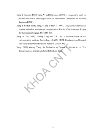 119
[Yang & Petersen, 1997] Yang, Y. and Petersen, J. (1997). A comparative study on
feature selection in text categorization. In International Conference on Machine
Learning(ICML).
[Yang & Wilbur, 1996] Yang, Y. and Wilbur, J. (1996). Using corpus statistics to
remove redundant words in text categorization. Journal of the American Society
for Information Science, 47(5):357-369.
[Yang & Xiu, 1999] Yiming Yang and Xin Liu, A re-examination of text
categorization methods. Proceedings of ACM SIGIR Conference on Research
and Development in Information Retrieval (SIGIR’ 99)
[Yang, 2000] Yiming Yang. An Evaluation of Statistical Approaches to Text
Categorization, Kluwer Academic Publishers, 2000.
 