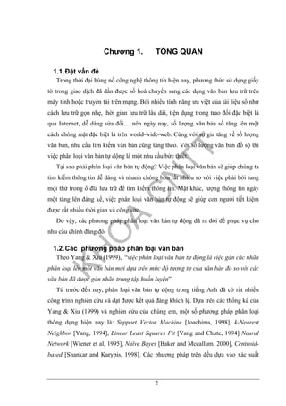 2
Chương 1. TỔNG QUAN
1.1.Đặt vấn đề
Trong thời đại bùng nổ công nghệ thông tin hiện nay, phương thức sử dụng giấy
tờ trong giao dịch đã dần được số hoá chuyển sang các dạng văn bản lưu trữ trên
máy tính hoặc truyền tải trên mạng. Bởi nhiều tính năng ưu việt của tài liệu số như
cách lưu trữ gọn nhẹ, thời gian lưu trữ lâu dài, tiện dụng trong trao đổi đặc biệt là
qua Internet, dễ dàng sửa đổi… nên ngày nay, số lượng văn bản số tăng lên một
cách chóng mặt đặc biệt là trên world-wide-web. Cùng với sự gia tăng về số lượng
văn bản, nhu cầu tìm kiếm văn bản cũng tăng theo. Với số lượng văn bản đồ sộ thì
việc phân loại văn bản tự động là một nhu cầu bức thiết.
Tại sao phải phân loại văn bản tự động? Việc phân loại văn bản sẽ giúp chúng ta
tìm kiếm thông tin dễ dàng và nhanh chóng hơn rất nhiều so với việc phải bới tung
mọi thứ trong ổ đĩa lưu trữ để tìm kiếm thông tin. Mặt khác, lượng thông tin ngày
một tăng lên đáng kể, việc phân loại văn bản tự động sẽ giúp con người tiết kiệm
được rất nhiều thời gian và công sức.
Do vậy, các phương pháp phân loại văn bản tự động đã ra đời để phục vụ cho
nhu cầu chính đáng đó.
1.2.Các phương pháp phân loại văn bản
Theo Yang & Xiu (1999), “việc phân loại văn bản tự động là việc gán các nhãn
phân loại lên một văn bản mới dựa trên mức độ tương tự của văn bản đó so với các
văn bản đã được gán nhãn trong tập huấn luyện”.
Từ trước đến nay, phân loại văn bản tự động trong tiếng Anh đã có rất nhiều
công trình nghiên cứu và đạt được kết quả đáng khích lệ. Dựa trên các thống kê của
Yang & Xiu (1999) và nghiên cứu của chúng em, một số phương pháp phân loại
thông dụng hiện nay là: Support Vector Machine [Joachims, 1998], k-Nearest
Neighbor [Yang, 1994], Linear Least Squares Fit [Yang and Chute, 1994] Neural
Network [Wiener et al, 1995], Naïve Bayes [Baker and Mccallum, 2000], Centroid-
based [Shankar and Karypis, 1998]. Các phương pháp trên đều dựa vào xác suất
 