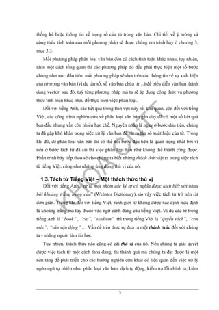 3
thống kê hoặc thông tin về trọng số của từ trong văn bản. Chi tiết về ý tưởng và
công thức tính toán của mỗi phương pháp sẽ được chúng em trình bày ở chương 3,
mục 3.3.
Mỗi phương pháp phân loại văn bản đều có cách tính toán khác nhau, tuy nhiên,
nhìn một cách tổng quan thì các phương pháp đó đều phải thực hiện một số bước
chung như sau: đầu tiên, mỗi phương pháp sẽ dựa trên các thông tin về sự xuất hiện
của từ trong văn bản (ví dụ tần số, số văn bản chứa từ…) để biểu diễn văn bản thành
dạng vector; sau đó, tuỳ từng phương pháp mà ta sẽ áp dụng công thức và phương
thức tính toán khác nhau để thực hiện việc phân loại.
Đối với tiếng Anh, các kết quả trong lĩnh vực này rất khả quan, còn đối với tiếng
Việt, các công trình nghiên cứu về phân loại văn bản gần đây đã có một số kết quả
ban đầu nhưng vẫn còn nhiều hạn chế. Nguyên nhân là ngay ở bước đầu tiên, chúng
ta đã gặp khó khăn trong việc xử lý văn bản để rút ra tần số xuất hiện của từ. Trong
khi đó, để phân loại văn bản thì có thể nói bước đầu tiên là quan trọng nhất bởi vì
nếu ở bước tách từ đã sai thì việc phân loại hầu như không thể thành công được.
Phần trình bày tiếp theo sẽ cho chúng ta biết những thách thức đặt ra trong việc tách
từ tiếng Việt, cũng như những ứng dụng thú vị của nó.
1.3.Tách từ Tiếng Việt – Một thách thức thú vị
Đối với tiếng Anh, “từ là một nhóm các ký tự có nghĩa được tách biệt với nhau
bởi khoảng trắng trong câu” (Webster Dictionary), do vậy việc tách từ trở nên rất
đơn giản. Trong khi đối với tiếng Việt, ranh giới từ không được xác định mặc định
là khoảng trắng mà tùy thuộc vào ngữ cảnh dùng câu tiếng Việt. Ví dụ các từ trong
tiếng Anh là “book” , “cat”, “stadium” thì trong tiếng Việt là “quyển sách”, “con
mèo”, “sân vận động” … Vấn đề trên thực sự đưa ra một thách thức đối với chúng
ta - những người làm tin học.
Tuy nhiên, thách thức nào cũng có cái thú vị của nó. Nếu chúng ta giải quyết
được việc tách từ một cách thoả đáng, thì thành quả mà chúng ta đạt được là một
nền tảng để phát triển cho các hướng nghiên cứu khác có liên quan đến việc xử lý
ngôn ngữ tự nhiên như: phân loại văn bản, dịch tự động, kiểm tra lỗi chính tả, kiểm
 