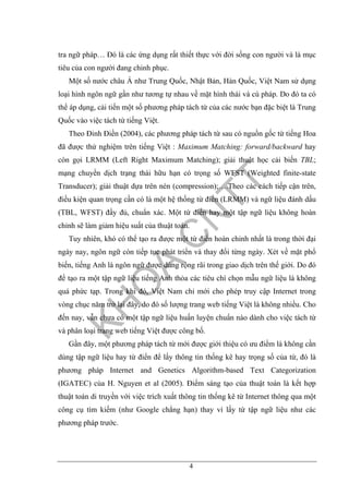 4
tra ngữ pháp… Đó là các ứng dụng rất thiết thực với đời sống con người và là mục
tiêu của con người đang chinh phục.
Một số nước châu Á như Trung Quốc, Nhật Bản, Hàn Quốc, Việt Nam sử dụng
loại hình ngôn ngữ gần như tương tự nhau về mặt hình thái và cú pháp. Do đó ta có
thể áp dụng, cải tiến một số phương pháp tách từ của các nước bạn đặc biệt là Trung
Quốc vào việc tách từ tiếng Việt.
Theo Đinh Điền (2004), các phương pháp tách từ sau có nguồn gốc từ tiếng Hoa
đã được thử nghiệm trên tiếng Việt : Maximum Matching: forward/backward hay
còn gọi LRMM (Left Right Maximum Matching); giải thuật học cải biến TBL;
mạng chuyển dịch trạng thái hữu hạn có trọng số WFST (Weighted finite-state
Transducer); giải thuật dựa trên nén (compression);….Theo các cách tiếp cận trên,
điều kiện quan trọng cần có là một hệ thống từ điển (LRMM) và ngữ liệu đánh dấu
(TBL, WFST) đầy đủ, chuẩn xác. Một từ điển hay một tập ngữ liệu không hoàn
chỉnh sẽ làm giảm hiệu suất của thuật toán.
Tuy nhiên, khó có thể tạo ra được một từ điển hoàn chỉnh nhất là trong thời đại
ngày nay, ngôn ngữ còn tiếp tục phát triển và thay đổi từng ngày. Xét về mặt phổ
biến, tiếng Anh là ngôn ngữ được dùng rộng rãi trong giao dịch trên thế giới. Do đó
để tạo ra một tập ngữ liệu tiếng Anh thỏa các tiêu chí chọn mẫu ngữ liệu là không
quá phức tạp. Trong khi đó, Việt Nam chỉ mới cho phép truy cập Internet trong
vòng chục năm trở lại đây, do đó số lượng trang web tiếng Việt là không nhiều. Cho
đến nay, vẫn chưa có một tập ngữ liệu huấn luyện chuẩn nào dành cho việc tách từ
và phân loại trang web tiếng Việt được công bố.
Gần đây, một phương pháp tách từ mới được giới thiệu có ưu điểm là không cần
dùng tập ngữ liệu hay từ điển để lấy thông tin thống kê hay trọng số của từ, đó là
phương pháp Internet and Genetics Algorithm-based Text Categorization
(IGATEC) của H. Nguyen et al (2005). Điểm sáng tạo của thuật toán là kết hợp
thuật toán di truyền với việc trích xuất thông tin thống kê từ Internet thông qua một
công cụ tìm kiếm (như Google chẳng hạn) thay vì lấy từ tập ngữ liệu như các
phương pháp trước.
 